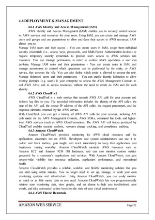 AMAZON WEB SERVICE Page 21
4.6 DEPLOYMENT & MANAGEMENT
4.6.1 AWS Identity and Access Management (IAM)
AWS Identity and Access Management (IAM) enables you to securely control access
to AWS services and resources for your users. Using IAM, you can create and manage AWS
users and groups and use permissions to allow and deny their access to AWS resources. IAM
allows you to:
Manage IAM users and their access - You can create users in IAM, assign them individual
security credentials (i.e., access keys, passwords, and Multi-Factor Authentication devices) or
request temporary security credentials to provide users access to AWS services and
resources. You can manage permissions in order to control which operations a user can
perform. Manage IAM roles and their permissions - You can create roles in IAM, and
manage permissions to control which operations can be performed by the entity, or AWS
service, that assumes the role. You can also define which entity is allowed to assume the role.
Manage federated users and their permissions - You can enable identity federation to allow
existing identities (e.g. users) in your enterprise to access the AWS Management Console, to
call AWS APIs, and to access resources, without the need to create an IAM user for each
identity.
4.6.2 AWS CloudTrail
AWS CloudTrail is a web service that records AWS API calls for your account and
delivers log files to you. The recorded information includes the identity of the API caller, the
time of the API call, the source IP address of the API caller, the request parameters, and the
response elements returned by the AWS service.
With CloudTrail, you can get a history of AWS API calls for your account, including API
calls made via the AWS Management Console, AWS SDKs, command line tools, and higher-
level AWS services (such as AWS CloudFormation). The AWS API call history produced by
CloudTrail enables security analysis, resource change tracking, and compliance auditing.
4.6.3 Amazon CloudWatch
Amazon CloudWatch provides monitoring for AWS cloud resources and the
applications customers run on AWS. Developers and system administrators can use it to
collect and track metrics, gain insight, and react immediately to keep their applications and
businesses running smoothly. Amazon CloudWatch monitors AWS resources such as
Amazon EC2 and Amazon RDS DB Instances, and can also monitor custom metrics
generated by a customer’s applications and services. With Amazon CloudWatch, you gain
system-wide visibility into resource utilization, application performance, and operational
health.
Amazon CloudWatch provides a reliable, scalable, and flexible monitoring solution that you
can start using within minutes. You no longer need to set up, manage, or scale your own
monitoring systems and infrastructure. Using Amazon CloudWatch, you can easily monitor
as much or as little metric data as you need. Amazon CloudWatch lets you programmatically
retrieve your monitoring data, view graphs, and set alarms to help you troubleshoot, spot
trends, and take automated action based on the state of your cloud environment.
4.6.4 AWS Elastic Beanstalk
 