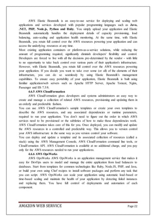 AMAZON WEB SERVICE Page 22
AWS Elastic Beanstalk is an easy-to-use service for deploying and scaling web
applications and services developed with popular programming languages such as Java,
.NET, PHP, Node.js, Python and Ruby. You simply upload your application and Elastic
Beanstalk automatically handles the deployment details of capacity provisioning, load
balancing, auto-scaling and application health monitoring. At the same time, with Elastic
Beanstalk, you retain full control over the AWS resources powering your application and can
access the underlying resources at any time.
Most existing application containers or platform-as-a-service solutions, while reducing the
amount of programming required, significantly diminish developers' flexibility and control.
Developers are forced to live with all the decisions pre-determined by the vendor - with little
to no opportunity to take back control over various parts of their application's infrastructure.
However, with Elastic Beanstalk, you retain full control over the AWS resources powering
your application. If you decide you want to take over some (or all) of the elements of their
infrastructure, you can do so seamlessly by using Elastic Beanstalk's management
capabilities. To ensure easy portability of your application, Elastic Beanstalk is built using
familiar application/web servers such as Apache HTTP Server, Apache Tomcat, Nginx,
Passenger and IIS 7.5/8.
4.6.5 AWS CloudFormation
AWS CloudFormation gives developers and systems administrators an easy way to
create and manage a collection of related AWS resources, provisioning and updating them in
an orderly and predictable fashion.
You can use AWS CloudFormation’s sample templates or create your own templates to
describe the AWS resources, and any associated dependencies or runtime parameters,
required to run your application. You don’t need to figure out the order in which AWS
services need to be provisioned or the subtleties of how to make those dependencies work.
AWS CloudFormation takes care of this for you. Once deployed, you can modify and update
the AWS resources in a controlled and predictable way. This allows you to version control
your AWS infrastructure in the same way as you version control your software.
You can deploy and update a template and its associated collection of resources (called a
stack) using the AWS Management Console, AWS CloudFormation command line tools, or
CloudFormation API. AWS CloudFormation is available at no additional charge, and you pay
only for the AWS resources needed to run your applications.
4.6.6 AWS OpsWorks
AWS OpsWorks AWS OpsWorks is an application management service that makes it
easy for DevOps users to model and manage the entire application from load balancers to
databases. Start from templates for common technologies like Ruby, Node.JS, PHP, and Java,
or build your own using Chef recipes to install software packages and perform any task that
you can script. AWS OpsWorks can scale your application using automatic load-based or
time-based scaling and maintain the health of your application by detecting failed instances
and replacing them. You have full control of deployments and automation of each
component.
 