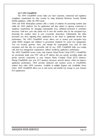 AMAZON WEB SERVICE Page 23
4.6.7 AWS CloudHSM
The AWS CloudHSM service helps you meet corporate, contractual and regulatory
compliance requirements for data security by using dedicated Hardware Security Module
(HSM) appliances within the AWS cloud.
AWS and AWS Marketplace partners offer a variety of solutions for protecting sensitive data
within the AWS platform, but for applications and data subject to rigorous contractual or
regulatory requirements for managing cryptographic keys, additional protection is sometimes
necessary. Until now, your only option was to store the sensitive data (or the encryption keys
protecting the sensitive data) in your on-premise datacenters. Unfortunately, this either
prevented you from migrating these applications to the cloud or significantly slowed their
performance. The AWS CloudHSM service allows you to protect your encryption keys
within HSMs designed and validated to government standards for secure key management.
You can securely generate, store, and manage the cryptographic keys used for data
encryption such that they are accessible only by you. AWS CloudHSM helps you comply
with strict key management requirements without sacrificing application performance.
The AWS CloudHSM service works with Amazon Virtual Private Cloud (VPC). CloudHSMs
are provisioned inside your VPC with an IP address that you specify, providing simple and
private network connectivity to your Amazon Elastic Compute Cloud (EC2) instances.
Placing CloudHSMs near your EC2 instances decreases network latency, which can improve
application performance. AWS provides dedicated and exclusive access to CloudHSMs,
isolated from other AWS customers. Available in multiple Regions and Availability Zones
(AZs), AWS CloudHSM allows you to add secure and durable key storage to your Amazon
EC2 applications.
 