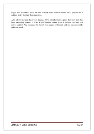 AMAZON WEB SERVICE Page 27
If you want to delete a stack but want to retain some resources in that stack, you can use a
deletion policy to retain those resources.
After all the resources have been deleted, AWS CloudFormation signals that your stack has
been successfully deleted. If AWS CloudFormation cannot delete a resource, the stack will
not be deleted. Any resources that haven't been deleted will remain until you can successfully
delete the stack.
 
