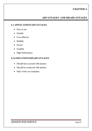 AMAZON WEB SERVICE Page 28
6.1 APPLICATIONS/ADVANTAGES
 Easy to use
 Flexible
 Cost-effective
 Reliable
 Secure
 Scalable
 High Performance
6.2 LIMITATIONS/DISADVANTAGES
 Should have account with amazon.
 Should be connected with internet.
 Only works on computers.
CHAPTER 6
ADVANTAGES AND DISADVANTAGES
 