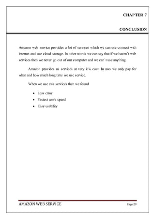 AMAZON WEB SERVICE Page 29
Amazon web service provides a lot of services which we can use connect with
internet and use cloud storage. In other words we can say that if we haven’t web
services then we never go out of our computer and we can’t use anything.
Amazon provides us services at very low cost. In aws we only pay for
what and how much long time we use service.
When we use aws services then we found
 Less error
 Fastest work speed
 Easy usability
CHAPTER 7
CONCLUSION
 