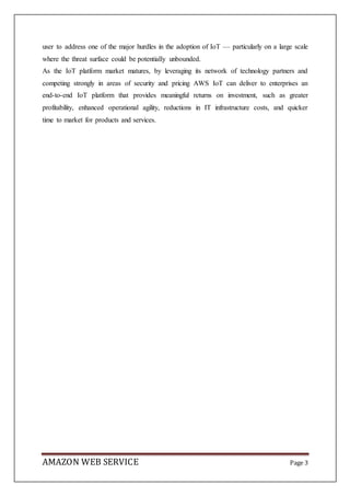 AMAZON WEB SERVICE Page 3
user to address one of the major hurdles in the adoption of IoT — particularly on a large scale
where the threat surface could be potentially unbounded.
As the IoT platform market matures, by leveraging its network of technology partners and
competing strongly in areas of security and pricing AWS IoT can deliver to enterprises an
end-to-end IoT platform that provides meaningful returns on investment, such as greater
profitability, enhanced operational agility, reductions in IT infrastructure costs, and quicker
time to market for products and services.
 