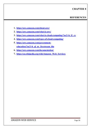 AMAZON WEB SERVICE Page 30
1. https://aws.amazon.com/about-aws/
2. https://aws.amazon.com/what-is-aws/
3. https://aws.amazon.com/what-is-cloud-computing/?nc2=h_l2_cc
4. https://aws.amazon.com/types-of-cloud-computing/
5. https://aws.amazon.com/government-
education/?nc2=h_ql_ny_livestream_blu
6. https://aws.amazon.com/documentation/
7. https://en.wikipedia.org/wiki/Amazon_Web_Services
CHAPTER 8
REFERENCES
 
