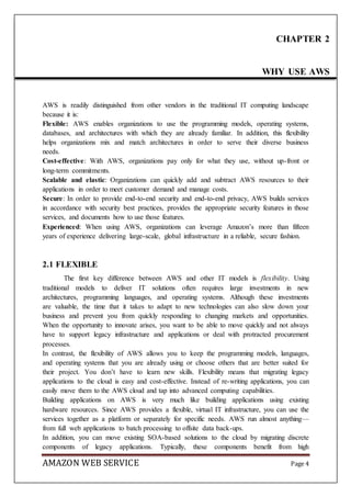 AMAZON WEB SERVICE Page 4
AWS is readily distinguished from other vendors in the traditional IT computing landscape
because it is:
Flexible: AWS enables organizations to use the programming models, operating systems,
databases, and architectures with which they are already familiar. In addition, this flexibility
helps organizations mix and match architectures in order to serve their diverse business
needs.
Cost-effective: With AWS, organizations pay only for what they use, without up-front or
long-term commitments.
Scalable and elastic: Organizations can quickly add and subtract AWS resources to their
applications in order to meet customer demand and manage costs.
Secure: In order to provide end-to-end security and end-to-end privacy, AWS builds services
in accordance with security best practices, provides the appropriate security features in those
services, and documents how to use those features.
Experienced: When using AWS, organizations can leverage Amazon’s more than fifteen
years of experience delivering large-scale, global infrastructure in a reliable, secure fashion.
2.1 FLEXIBLE
The first key difference between AWS and other IT models is flexibility. Using
traditional models to deliver IT solutions often requires large investments in new
architectures, programming languages, and operating systems. Although these investments
are valuable, the time that it takes to adapt to new technologies can also slow down your
business and prevent you from quickly responding to changing markets and opportunities.
When the opportunity to innovate arises, you want to be able to move quickly and not always
have to support legacy infrastructure and applications or deal with protracted procurement
processes.
In contrast, the flexibility of AWS allows you to keep the programming models, languages,
and operating systems that you are already using or choose others that are better suited for
their project. You don’t have to learn new skills. Flexibility means that migrating legacy
applications to the cloud is easy and cost-effective. Instead of re-writing applications, you can
easily move them to the AWS cloud and tap into advanced computing capabilities.
Building applications on AWS is very much like building applications using existing
hardware resources. Since AWS provides a flexible, virtual IT infrastructure, you can use the
services together as a platform or separately for specific needs. AWS run almost anything—
from full web applications to batch processing to offsite data back-ups.
In addition, you can move existing SOA-based solutions to the cloud by migrating discrete
components of legacy applications. Typically, these components benefit from high
CHAPTER 2
WHY USE AWS
 