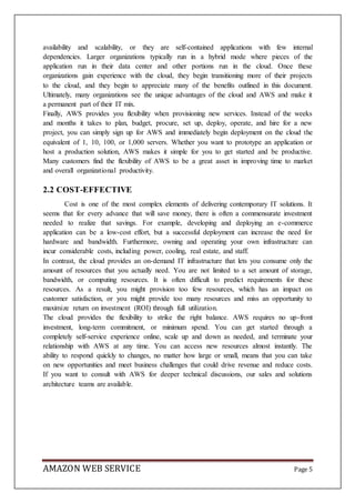 AMAZON WEB SERVICE Page 5
availability and scalability, or they are self-contained applications with few internal
dependencies. Larger organizations typically run in a hybrid mode where pieces of the
application run in their data center and other portions run in the cloud. Once these
organizations gain experience with the cloud, they begin transitioning more of their projects
to the cloud, and they begin to appreciate many of the benefits outlined in this document.
Ultimately, many organizations see the unique advantages of the cloud and AWS and make it
a permanent part of their IT mix.
Finally, AWS provides you flexibility when provisioning new services. Instead of the weeks
and months it takes to plan, budget, procure, set up, deploy, operate, and hire for a new
project, you can simply sign up for AWS and immediately begin deployment on the cloud the
equivalent of 1, 10, 100, or 1,000 servers. Whether you want to prototype an application or
host a production solution, AWS makes it simple for you to get started and be productive.
Many customers find the flexibility of AWS to be a great asset in improving time to market
and overall organizational productivity.
2.2 COST-EFFECTIVE
Cost is one of the most complex elements of delivering contemporary IT solutions. It
seems that for every advance that will save money, there is often a commensurate investment
needed to realize that savings. For example, developing and deploying an e-commerce
application can be a low-cost effort, but a successful deployment can increase the need for
hardware and bandwidth. Furthermore, owning and operating your own infrastructure can
incur considerable costs, including power, cooling, real estate, and staff.
In contrast, the cloud provides an on-demand IT infrastructure that lets you consume only the
amount of resources that you actually need. You are not limited to a set amount of storage,
bandwidth, or computing resources. It is often difficult to predict requirements for these
resources. As a result, you might provision too few resources, which has an impact on
customer satisfaction, or you might provide too many resources and miss an opportunity to
maximize return on investment (ROI) through full utilization.
The cloud provides the flexibility to strike the right balance. AWS requires no up-front
investment, long-term commitment, or minimum spend. You can get started through a
completely self-service experience online, scale up and down as needed, and terminate your
relationship with AWS at any time. You can access new resources almost instantly. The
ability to respond quickly to changes, no matter how large or small, means that you can take
on new opportunities and meet business challenges that could drive revenue and reduce costs.
If you want to consult with AWS for deeper technical discussions, our sales and solutions
architecture teams are available.
 