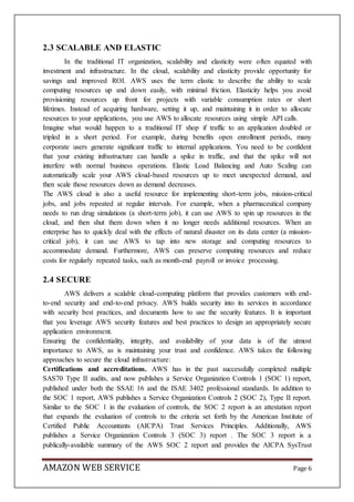 AMAZON WEB SERVICE Page 6
2.3 SCALABLE AND ELASTIC
In the traditional IT organization, scalability and elasticity were often equated with
investment and infrastructure. In the cloud, scalability and elasticity provide opportunity for
savings and improved ROI. AWS uses the term elastic to describe the ability to scale
computing resources up and down easily, with minimal friction. Elasticity helps you avoid
provisioning resources up front for projects with variable consumption rates or short
lifetimes. Instead of acquiring hardware, setting it up, and maintaining it in order to allocate
resources to your applications, you use AWS to allocate resources using simple API calls.
Imagine what would happen to a traditional IT shop if traffic to an application doubled or
tripled in a short period. For example, during benefits open enrollment periods, many
corporate users generate significant traffic to internal applications. You need to be confident
that your existing infrastructure can handle a spike in traffic, and that the spike will not
interfere with normal business operations. Elastic Load Balancing and Auto Scaling can
automatically scale your AWS cloud-based resources up to meet unexpected demand, and
then scale those resources down as demand decreases.
The AWS cloud is also a useful resource for implementing short-term jobs, mission-critical
jobs, and jobs repeated at regular intervals. For example, when a pharmaceutical company
needs to run drug simulations (a short-term job), it can use AWS to spin up resources in the
cloud, and then shut them down when it no longer needs additional resources. When an
enterprise has to quickly deal with the effects of natural disaster on its data center (a mission-
critical job), it can use AWS to tap into new storage and computing resources to
accommodate demand. Furthermore, AWS can preserve computing resources and reduce
costs for regularly repeated tasks, such as month-end payroll or invoice processing.
2.4 SECURE
AWS delivers a scalable cloud-computing platform that provides customers with end-
to-end security and end-to-end privacy. AWS builds security into its services in accordance
with security best practices, and documents how to use the security features. It is important
that you leverage AWS security features and best practices to design an appropriately secure
application environment.
Ensuring the confidentiality, integrity, and availability of your data is of the utmost
importance to AWS, as is maintaining your trust and confidence. AWS takes the following
approaches to secure the cloud infrastructure:
Certifications and accreditations. AWS has in the past successfully completed multiple
SAS70 Type II audits, and now publishes a Service Organization Controls 1 (SOC 1) report,
published under both the SSAE 16 and the ISAE 3402 professional standards. In addition to
the SOC 1 report, AWS publishes a Service Organization Controls 2 (SOC 2), Type II report.
Similar to the SOC 1 in the evaluation of controls, the SOC 2 report is an attestation report
that expands the evaluation of controls to the criteria set forth by the American Institute of
Certified Public Accountants (AICPA) Trust Services Principles. Additionally, AWS
publishes a Service Organization Controls 3 (SOC 3) report . The SOC 3 report is a
publically-available summary of the AWS SOC 2 report and provides the AICPA SysTrust
 