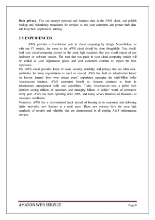 AMAZON WEB SERVICE Page 8
Data privacy. You can encrypt personal and business data in the AWS cloud, and publish
backup and redundancy procedures for services so that your customers can protect their data
and keep their applications running.
2.5 EXPERIENCED
AWS provides a low-friction path to cloud computing by design. Nevertheless, as
with any IT project, the move to the AWS cloud should be done thoughtfully. You should
hold your cloud-computing partner to the same high standards that you would expect of any
hardware or software vendor. The trust that you place in your cloud-computing vendor will
be critical as your organization grows and your customers continue to expect the best
experience.
The AWS cloud provides levels of scale, security, reliability, and privacy that are often cost-
prohibitive for many organizations to meet or exceed. AWS has built an infrastructure based
on lessons learned from over sixteen years’ experience managing the multi-billion dollar
Amazon.com business. AWS customers benefit as Amazon continues to hone its
infrastructure management skills and capabilities. Today Amazon.com runs a global web
platform serving millions of customers and managing billions of dollars’ worth of commerce
every year. AWS has been operating since 2006, and today serves hundreds of thousands of
customers worldwide.
Moreover, AWS has a demonstrated track record of listening to its customers and delivering
highly innovative new features at a rapid pace. These new releases have the same high
standards of security and reliability that are demonstrated in all existing AWS infrastructure
services.
 