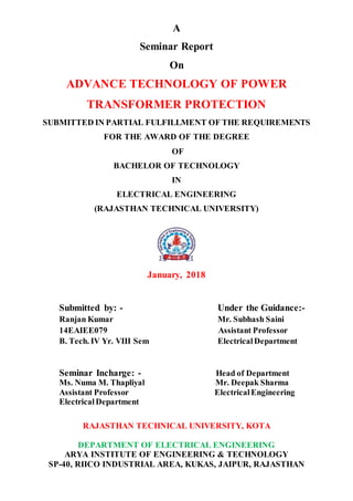 A
Seminar Report
On
ADVANCE TECHNOLOGY OF POWER
TRANSFORMER PROTECTION
SUBMITTED IN PARTIAL FULFILLMENT OF THE REQUIREMENTS
FOR THE AWARD OF THE DEGREE
OF
BACHELOR OF TECHNOLOGY
IN
ELECTRICAL ENGINEERING
(RAJASTHAN TECHNICAL UNIVERSITY)
January, 2018
Submitted by: - Under the Guidance:-
Ranjan Kumar Mr. Subhash Saini
14EAIEE079 Assistant Professor
B. Tech. IV Yr. VIII Sem ElectricalDepartment
Seminar Incharge: - Head of Department
Ms. Numa M. Thapliyal Mr. Deepak Sharma
Assistant Professor ElectricalEngineering
Electrical Department
RAJASTHAN TECHNICAL UNIVERSITY, KOTA
DEPARTMENT OF ELECTRICAL ENGINEERING
ARYA INSTITUTE OF ENGINEERING & TECHNOLOGY
SP-40, RIICO INDUSTRIAL AREA, KUKAS, JAIPUR, RAJASTHAN
 