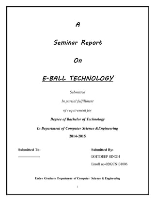 A
Seminar Report
On
E-BALL TECHNOLOGY
Submitted
In partial fulfillment
of requirement for
Degree of Bachelor of Technology
In Department of Computer Science &Engineering
2014-2015
Submitted To: Submitted By:
------------------- ISHTDEEP SINGH HORA
Enroll no-0202CS131006
i
 