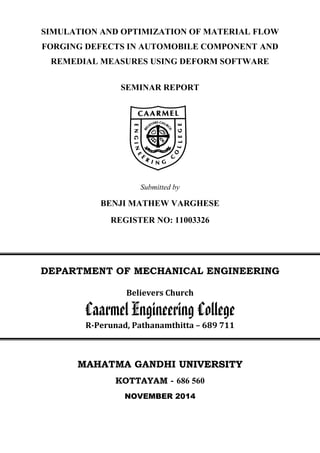SIMULATION AND OPTIMIZATION OF MATERIAL FLOW
FORGING DEFECTS IN AUTOMOBILE COMPONENT AND
REMEDIAL MEASURES USING DEFORM SOFTWARE
SEMINAR REPORT
Submitted by
BENJI MATHEW VARGHESE
REGISTER NO: 11003326
DEPARTMENT OF MECHANICAL ENGINEERING
Believers Church
Caarmel Engineering College
R-Perunad, Pathanamthitta – 689 711
MAHATMA GANDHI UUNNIIVVEERRSSIITTYY
KOTTAYAM - 686 560
NOVEMBER 2014
 
