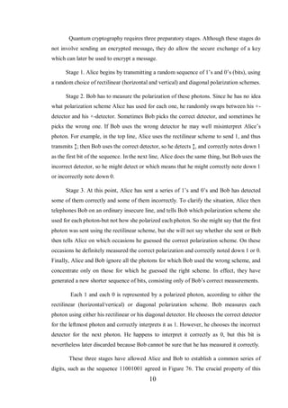 10
Quantum cryptography requires three preparatory stages. Although these stages do
not involve sending an encrypted message, they do allow the secure exchange of a key
which can later be used to encrypt a message.
Stage 1. Alice begins by transmitting a random sequence of 1’s and 0’s (bits), using
a random choice of rectilinear (horizontal and vertical) and diagonal polarization schemes.
Stage 2. Bob has to measure the polarization of these photons. Since he has no idea
what polarization scheme Alice has used for each one, he randomly swaps between his +-
detector and his ×-detector. Sometimes Bob picks the correct detector, and sometimes he
picks the wrong one. If Bob uses the wrong detector he may well misinterpret Alice’s
photon. For example, in the top line, Alice uses the rectilinear scheme to send 1, and thus
transmits ↕; then Bob uses the correct detector, so he detects ↕, and correctly notes down 1
as the first bit of the sequence. In the next line, Alice does the same thing, but Bob uses the
incorrect detector, so he might detect or which means that he might correctly note down 1
or incorrectly note down 0.
Stage 3. At this point, Alice has sent a series of 1’s and 0’s and Bob has detected
some of them correctly and some of them incorrectly. To clarify the situation, Alice then
telephones Bob on an ordinary insecure line, and tells Bob which polarization scheme she
used for each photon-but not how she polarized each photon. So she might say that the first
photon was sent using the rectilinear scheme, but she will not say whether she sent or Bob
then tells Alice on which occasions he guessed the correct polarization scheme. On these
occasions he definitely measured the correct polarization and correctly noted down 1 or 0.
Finally, Alice and Bob ignore all the photons for which Bob used the wrong scheme, and
concentrate only on those for which he guessed the right scheme. In effect, they have
generated a new shorter sequence of bits, consisting only of Bob’s correct measurements.
Each 1 and each 0 is represented by a polarized photon, according to either the
rectilinear (horizontal/vertical) or diagonal polarization scheme. Bob measures each
photon using either his rectilinear or his diagonal detector. He chooses the correct detector
for the leftmost photon and correctly interprets it as 1. However, he chooses the incorrect
detector for the next photon. He happens to interpret it correctly as 0, but this bit is
nevertheless later discarded because Bob cannot be sure that he has measured it correctly.
These three stages have allowed Alice and Bob to establish a common series of
digits, such as the sequence 11001001 agreed in Figure 76. The crucial property of this
 