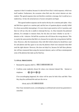 11
sequence is that it is random, because it is derived from Alice’s initial sequence, which was
itself random. Furthermore, the occasions when Bob uses the correct detector are also
random. The agreed sequence does not therefore constitute a message, but it could act as a
random key. At last, the actual process of secure encryption can begin.
This agreed random sequence can be used as the key for a onetime pad cipher. Alice
and Bob have agreed on a onetime pad, and the laws of quantum physics actually forbid
Eve from successfully intercepting it. It is now time to put ourselves in Eve’s position, and
then we will see why she is unable to intercept the key. As Alice transmits the polarized
photons, Eve attempts to measure them, but she does not know whether to use the +-
detector or the ×-detector. On half the occasions she will choose the wrong detector. This
is exactly the same position that Bob is in, because he too picks the wrong detector half the
time. However, after the transmission Alice tells Bob which scheme he should have used
for each photon and they agree to use only the photons which were measured when Bob
used the right detector. However, this does not help Eve, because for half these photons
she will have measured them using the incorrect detector, and so will have misinterpreted
some of the photons that make up the final key.
7.1 FINAL PROCESSING
• Retained bit sequence (KEY) : 001110010100110
• Confirms some randomly chosen bit values over classical channel like Internet or
telephone : 001110010100110
If no eavesdropping happened, the values will be same for both Alice and Bob. Then
they drop the confirmed bits and uses the rest as
FINAL KEY: 01100101010
Else if any mismatch occurs, eavesdropping is confirmed and current key generation is
cancelled.
 