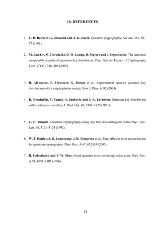 14
10. REFERENCES
1. C. H. Bennett, G. Brassard and A. K. Ekert, Quantum cryptography, Sci.Am. 267, 50–
57 (1992).
2. M. Ben-Or, M. Horodecki, D. W. Leung, D. Mayers and J. Oppenheim, The universal
composable security of quantum key distribution, Proc. Second Theory of Cryptography
Conf. (TCC), 386–406 (2005)
3. R. All´eaume, F. Treussart, G. Messin et al., Experimental open-air quantum key
distribution with a single-photon source, New J. Phys. 6, 92 (2004)
4. K. Bencheikh, T. Symul, A. Jankovic and J.-A. Levenson, Quantum key distribution
with continuous variables, J. Mod. Opt. 48, 1903–1920 (2001).
5. C. H. Bennett, Quantum cryptography using any two non-orthogonal states,Phys. Rev.
Lett. 68, 3121–3124 (1992).
6. W. T. Buttler, S. K. Lamoreaux, J. R. Torgerson et al., Fast, efficient error reconciliation
for quantum cryptography, Phys. Rev. A 67, 052303 (2003).
7. R. Calderbank and P. W. Shor, Good quantum error-correcting codes exist, Phys. Rev.
A 54, 1098–1105 (1996).
 