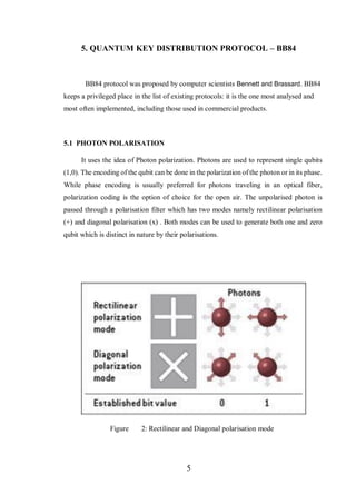5
5. QUANTUM KEY DISTRIBUTION PROTOCOL – BB84
BB84 protocol was proposed by computer scientists Bennett and Brassard. BB84
keeps a privileged place in the list of existing protocols: it is the one most analysed and
most often implemented, including those used in commercial products.
5.1 PHOTON POLARISATION
It uses the idea of Photon polarization. Photons are used to represent single qubits
(1,0). The encoding of the qubit can be done in the polarization of the photon or in its phase.
While phase encoding is usually preferred for photons traveling in an optical fiber,
polarization coding is the option of choice for the open air. The unpolarised photon is
passed through a polarisation filter which has two modes namely rectilinear polarisation
(+) and diagonal polarisation (x) . Both modes can be used to generate both one and zero
qubit which is distinct in nature by their polarisations.
Figure 2: Rectilinear and Diagonal polarisation mode
 
