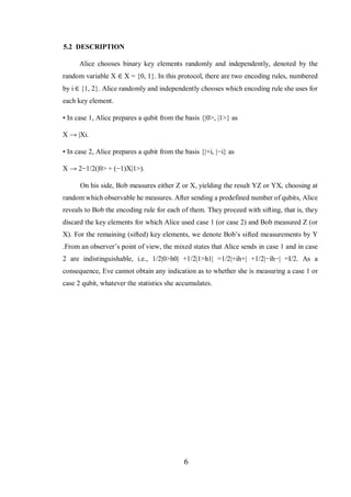 6
5.2 DESCRIPTION
Alice chooses binary key elements randomly and independently, denoted by the
random variable X ∈ X = {0, 1}. In this protocol, there are two encoding rules, numbered
by i ∈ {1, 2}. Alice randomly and independently chooses which encoding rule she uses for
each key element.
• In case 1, Alice prepares a qubit from the basis {|0>, |1>} as
X → |Xi.
• In case 2, Alice prepares a qubit from the basis {|+i, |−i} as
X → 2−1/2(|0> + (−1)X|1>).
On his side, Bob measures either Z or X, yielding the result YZ or YX, choosing at
random which observable he measures. After sending a predefined number of qubits, Alice
reveals to Bob the encoding rule for each of them. They proceed with sifting, that is, they
discard the key elements for which Alice used case 1 (or case 2) and Bob measured Z (or
X). For the remaining (sifted) key elements, we denote Bob’s sifted measurements by Y
.From an observer’s point of view, the mixed states that Alice sends in case 1 and in case
2 are indistinguishable, i.e., 1/2|0>h0| +1/2|1>h1| =1/2|+ih+| +1/2|−ih−| =I/2. As a
consequence, Eve cannot obtain any indication as to whether she is measuring a case 1 or
case 2 qubit, whatever the statistics she accumulates.
 