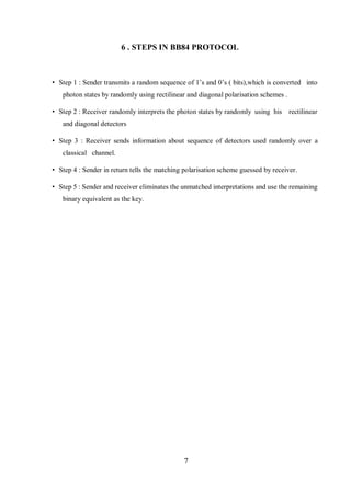 7
6 . STEPS IN BB84 PROTOCOL
• Step 1 : Sender transmits a random sequence of 1’s and 0’s ( bits),which is converted into
photon states by randomly using rectilinear and diagonal polarisation schemes .
• Step 2 : Receiver randomly interprets the photon states by randomly using his rectilinear
and diagonal detectors
• Step 3 : Receiver sends information about sequence of detectors used randomly over a
classical channel.
• Step 4 : Sender in return tells the matching polarisation scheme guessed by receiver.
• Step 5 : Sender and receiver eliminates the unmatched interpretations and use the remaining
binary equivalent as the key.
 