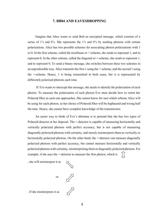 8
7. BB84 AND EAVESDROPPING
Imagine that Alice wants to send Bob an encrypted message, which consists of a
series of 1’s and 0’s. She represents the 1’s and 0’s by sending photons with certain
polarizations. Alice has two possible schemes for associating photon polarizations with 1
or 0. In the first scheme, called the rectilinear or +-scheme, she sends to represent 1, and to
represent 0. In the other scheme, called the diagonal or ×-scheme, she sends to represent 1,
and to represent 0. To send a binary message, she switches between these two schemes in
an unpredictable way. Alice transmits the first 1 using the +-scheme, and the second 1 using
the ×-scheme. Hence, 1 is being transmitted in both cases, but it is represented by
differently polarized photons each time.
If Eve wants to intercept this message, she needs to identify the polarization of each
photon. To measure the polarization of each photon Eve must decide how to orient her
Polaroid filter as each one approaches. She cannot know for sure which scheme Alice will
be using for each photon, so her choice of Polaroid filter will be haphazard and wrong half
the time. Hence, she cannot have complete knowledge of the transmission.
An easier way to think of Eve’s dilemma is to pretend that she has two types of
Polaroid detector at her disposal. The +-detector is capable of measuring horizontally and
vertically polarized photons with perfect accuracy, but is not capable of measuring
diagonally polarized photons with certainty, and merely misinterprets them as vertically or
horizontally polarized photons. On the other hand, the ×-detector can measure diagonally
polarized photons with perfect accuracy, but cannot measure horizontally and vertically
polarized photons with certainty, misinterpreting them as diagonally polarized photons. For
example, if she uses the ×-detector to measure the first photon, which is
, she will misinterpret it as
or
. If she misinterprets it as
 