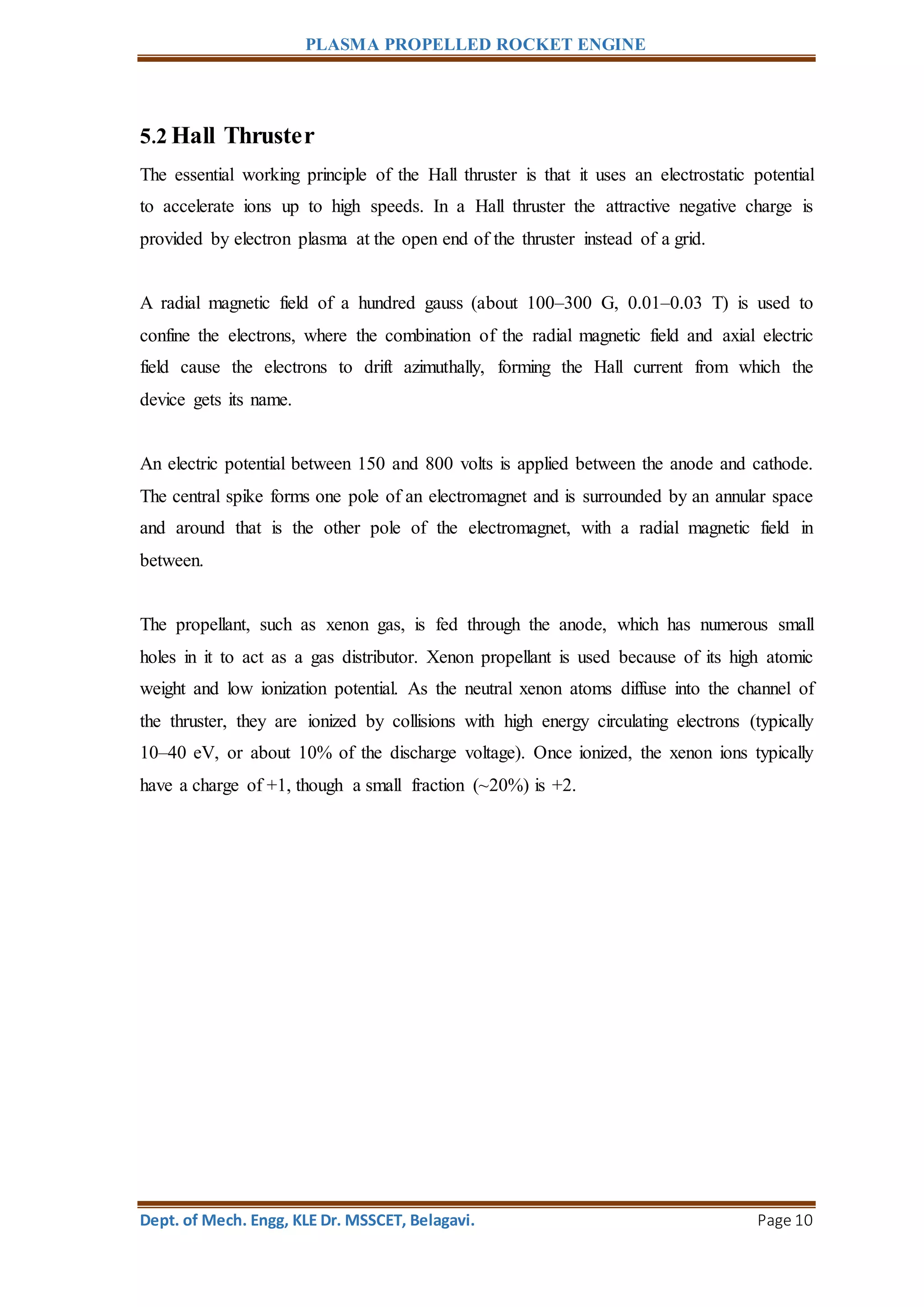 PLASMA PROPELLED ROCKET ENGINE
Dept. of Mech. Engg, KLE Dr. MSSCET, Belagavi. Page 10
5.2 Hall Thruster
The essential working principle of the Hall thruster is that it uses an electrostatic potential
to accelerate ions up to high speeds. In a Hall thruster the attractive negative charge is
provided by electron plasma at the open end of the thruster instead of a grid.
A radial magnetic field of a hundred gauss (about 100–300 G, 0.01–0.03 T) is used to
confine the electrons, where the combination of the radial magnetic field and axial electric
field cause the electrons to drift azimuthally, forming the Hall current from which the
device gets its name.
An electric potential between 150 and 800 volts is applied between the anode and cathode.
The central spike forms one pole of an electromagnet and is surrounded by an annular space
and around that is the other pole of the electromagnet, with a radial magnetic field in
between.
The propellant, such as xenon gas, is fed through the anode, which has numerous small
holes in it to act as a gas distributor. Xenon propellant is used because of its high atomic
weight and low ionization potential. As the neutral xenon atoms diffuse into the channel of
the thruster, they are ionized by collisions with high energy circulating electrons (typically
10–40 eV, or about 10% of the discharge voltage). Once ionized, the xenon ions typically
have a charge of +1, though a small fraction (~20%) is +2.
 