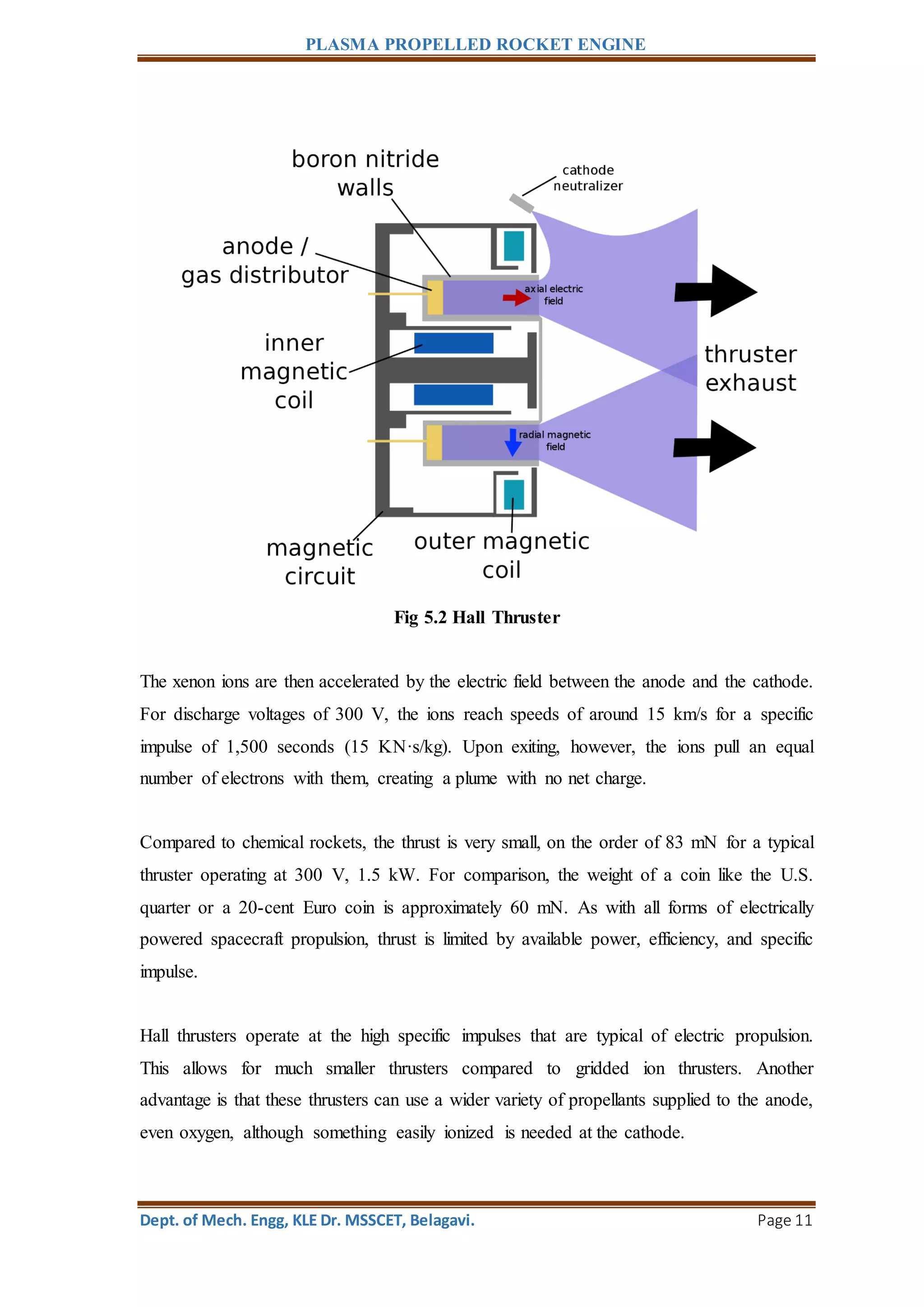 PLASMA PROPELLED ROCKET ENGINE
Dept. of Mech. Engg, KLE Dr. MSSCET, Belagavi. Page 11
Fig 5.2 Hall Thruster
The xenon ions are then accelerated by the electric field between the anode and the cathode.
For discharge voltages of 300 V, the ions reach speeds of around 15 km/s for a specific
impulse of 1,500 seconds (15 KN·s/kg). Upon exiting, however, the ions pull an equal
number of electrons with them, creating a plume with no net charge.
Compared to chemical rockets, the thrust is very small, on the order of 83 mN for a typical
thruster operating at 300 V, 1.5 kW. For comparison, the weight of a coin like the U.S.
quarter or a 20-cent Euro coin is approximately 60 mN. As with all forms of electrically
powered spacecraft propulsion, thrust is limited by available power, efficiency, and specific
impulse.
Hall thrusters operate at the high specific impulses that are typical of electric propulsion.
This allows for much smaller thrusters compared to gridded ion thrusters. Another
advantage is that these thrusters can use a wider variety of propellants supplied to the anode,
even oxygen, although something easily ionized is needed at the cathode.
 