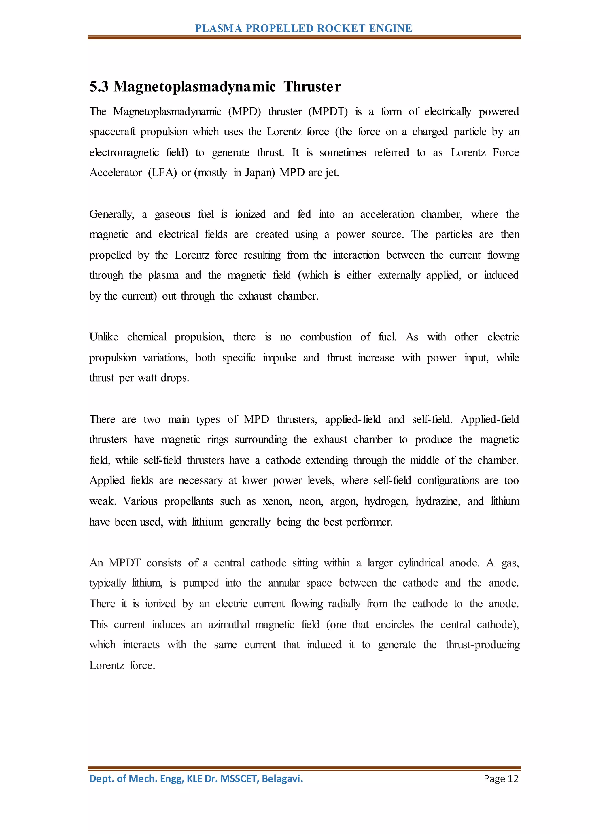 PLASMA PROPELLED ROCKET ENGINE
Dept. of Mech. Engg, KLE Dr. MSSCET, Belagavi. Page 12
5.3 Magnetoplasmadynamic Thruster
The Magnetoplasmadynamic (MPD) thruster (MPDT) is a form of electrically powered
spacecraft propulsion which uses the Lorentz force (the force on a charged particle by an
electromagnetic field) to generate thrust. It is sometimes referred to as Lorentz Force
Accelerator (LFA) or (mostly in Japan) MPD arc jet.
Generally, a gaseous fuel is ionized and fed into an acceleration chamber, where the
magnetic and electrical fields are created using a power source. The particles are then
propelled by the Lorentz force resulting from the interaction between the current flowing
through the plasma and the magnetic field (which is either externally applied, or induced
by the current) out through the exhaust chamber.
Unlike chemical propulsion, there is no combustion of fuel. As with other electric
propulsion variations, both specific impulse and thrust increase with power input, while
thrust per watt drops.
There are two main types of MPD thrusters, applied-field and self-field. Applied-field
thrusters have magnetic rings surrounding the exhaust chamber to produce the magnetic
field, while self-field thrusters have a cathode extending through the middle of the chamber.
Applied fields are necessary at lower power levels, where self-field configurations are too
weak. Various propellants such as xenon, neon, argon, hydrogen, hydrazine, and lithium
have been used, with lithium generally being the best performer.
An MPDT consists of a central cathode sitting within a larger cylindrical anode. A gas,
typically lithium, is pumped into the annular space between the cathode and the anode.
There it is ionized by an electric current flowing radially from the cathode to the anode.
This current induces an azimuthal magnetic field (one that encircles the central cathode),
which interacts with the same current that induced it to generate the thrust-producing
Lorentz force.
 