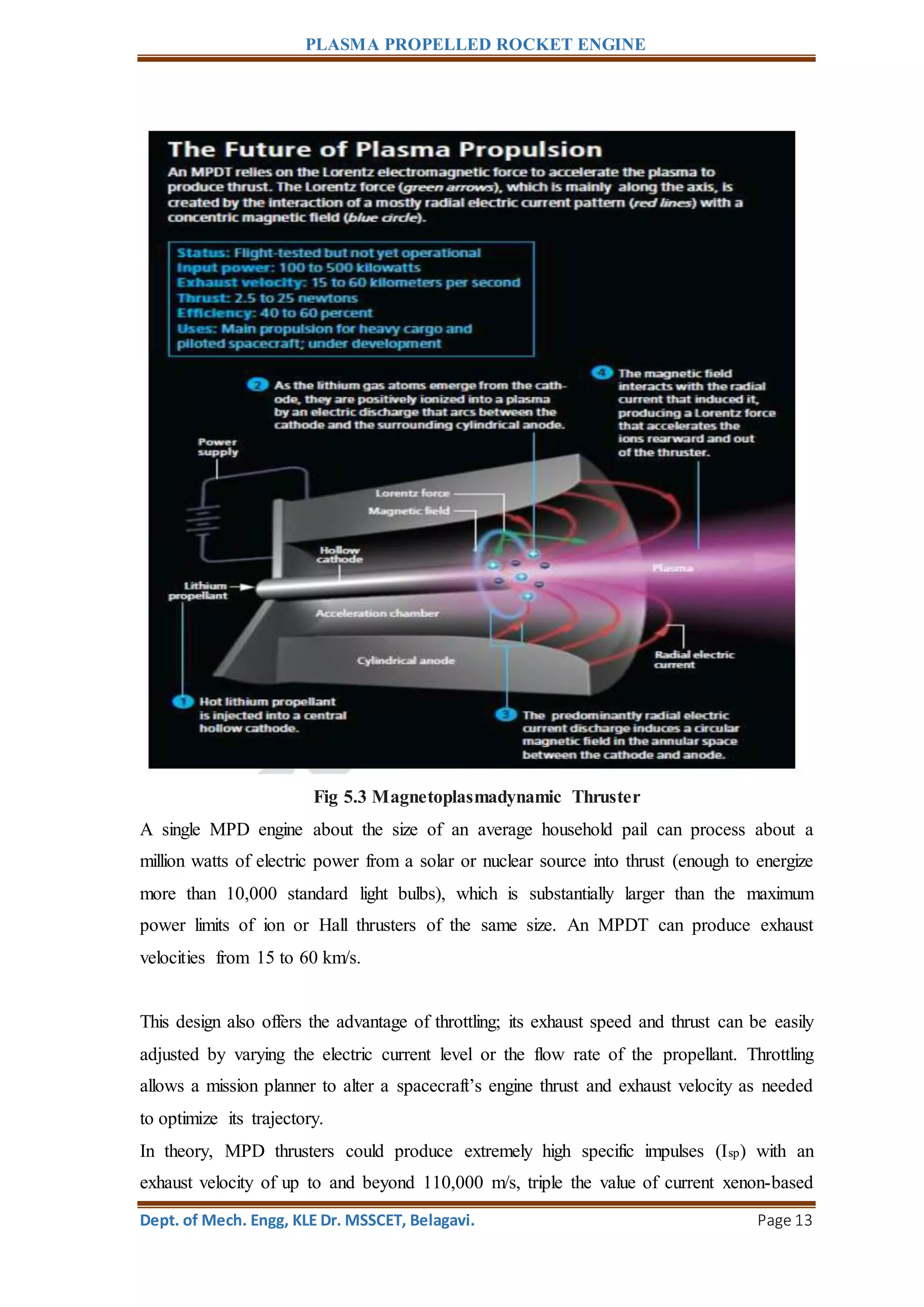 PLASMA PROPELLED ROCKET ENGINE
Dept. of Mech. Engg, KLE Dr. MSSCET, Belagavi. Page 13
Fig 5.3 Magnetoplasmadynamic Thruster
A single MPD engine about the size of an average household pail can process about a
million watts of electric power from a solar or nuclear source into thrust (enough to energize
more than 10,000 standard light bulbs), which is substantially larger than the maximum
power limits of ion or Hall thrusters of the same size. An MPDT can produce exhaust
velocities from 15 to 60 km/s.
This design also offers the advantage of throttling; its exhaust speed and thrust can be easily
adjusted by varying the electric current level or the flow rate of the propellant. Throttling
allows a mission planner to alter a spacecraft’s engine thrust and exhaust velocity as needed
to optimize its trajectory.
In theory, MPD thrusters could produce extremely high specific impulses (Isp) with an
exhaust velocity of up to and beyond 110,000 m/s, triple the value of current xenon-based
 