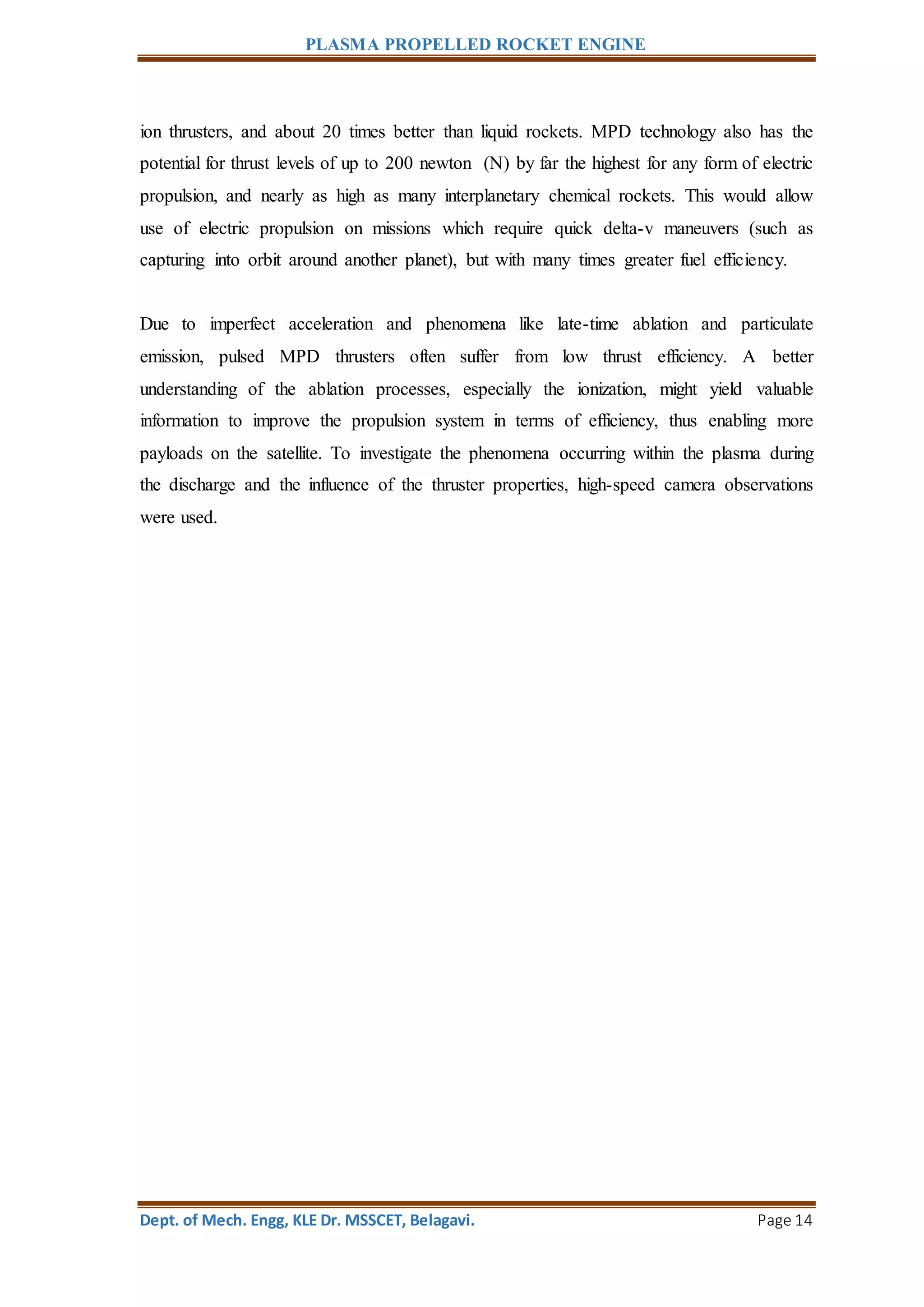 PLASMA PROPELLED ROCKET ENGINE
Dept. of Mech. Engg, KLE Dr. MSSCET, Belagavi. Page 14
ion thrusters, and about 20 times better than liquid rockets. MPD technology also has the
potential for thrust levels of up to 200 newton (N) by far the highest for any form of electric
propulsion, and nearly as high as many interplanetary chemical rockets. This would allow
use of electric propulsion on missions which require quick delta-v maneuvers (such as
capturing into orbit around another planet), but with many times greater fuel efficiency.
Due to imperfect acceleration and phenomena like late-time ablation and particulate
emission, pulsed MPD thrusters often suffer from low thrust efficiency. A better
understanding of the ablation processes, especially the ionization, might yield valuable
information to improve the propulsion system in terms of efficiency, thus enabling more
payloads on the satellite. To investigate the phenomena occurring within the plasma during
the discharge and the influence of the thruster properties, high-speed camera observations
were used.
 