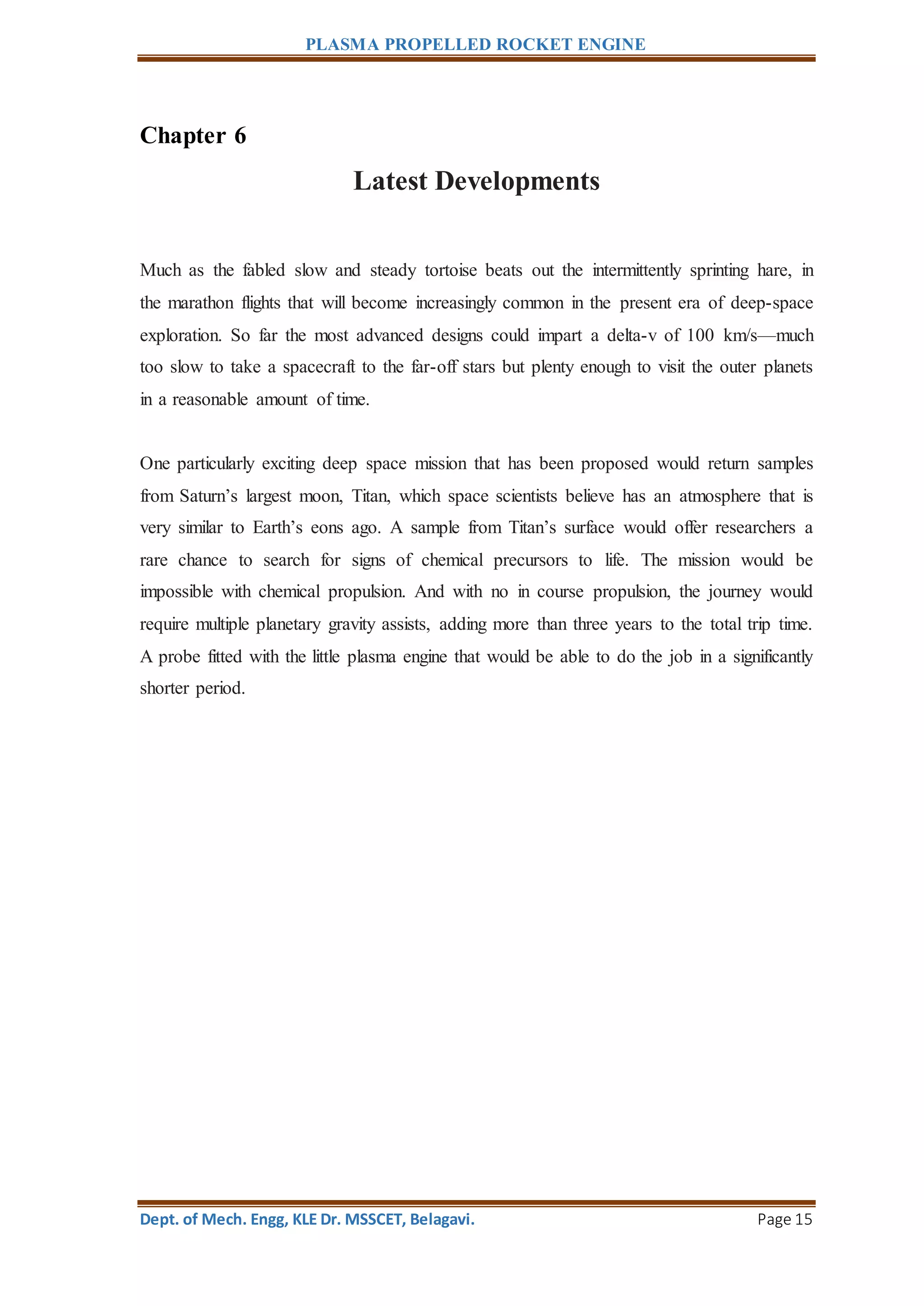 PLASMA PROPELLED ROCKET ENGINE
Dept. of Mech. Engg, KLE Dr. MSSCET, Belagavi. Page 15
Chapter 6
Latest Developments
Much as the fabled slow and steady tortoise beats out the intermittently sprinting hare, in
the marathon flights that will become increasingly common in the present era of deep-space
exploration. So far the most advanced designs could impart a delta-v of 100 km/s—much
too slow to take a spacecraft to the far-off stars but plenty enough to visit the outer planets
in a reasonable amount of time.
One particularly exciting deep space mission that has been proposed would return samples
from Saturn’s largest moon, Titan, which space scientists believe has an atmosphere that is
very similar to Earth’s eons ago. A sample from Titan’s surface would offer researchers a
rare chance to search for signs of chemical precursors to life. The mission would be
impossible with chemical propulsion. And with no in course propulsion, the journey would
require multiple planetary gravity assists, adding more than three years to the total trip time.
A probe fitted with the little plasma engine that would be able to do the job in a significantly
shorter period.
 