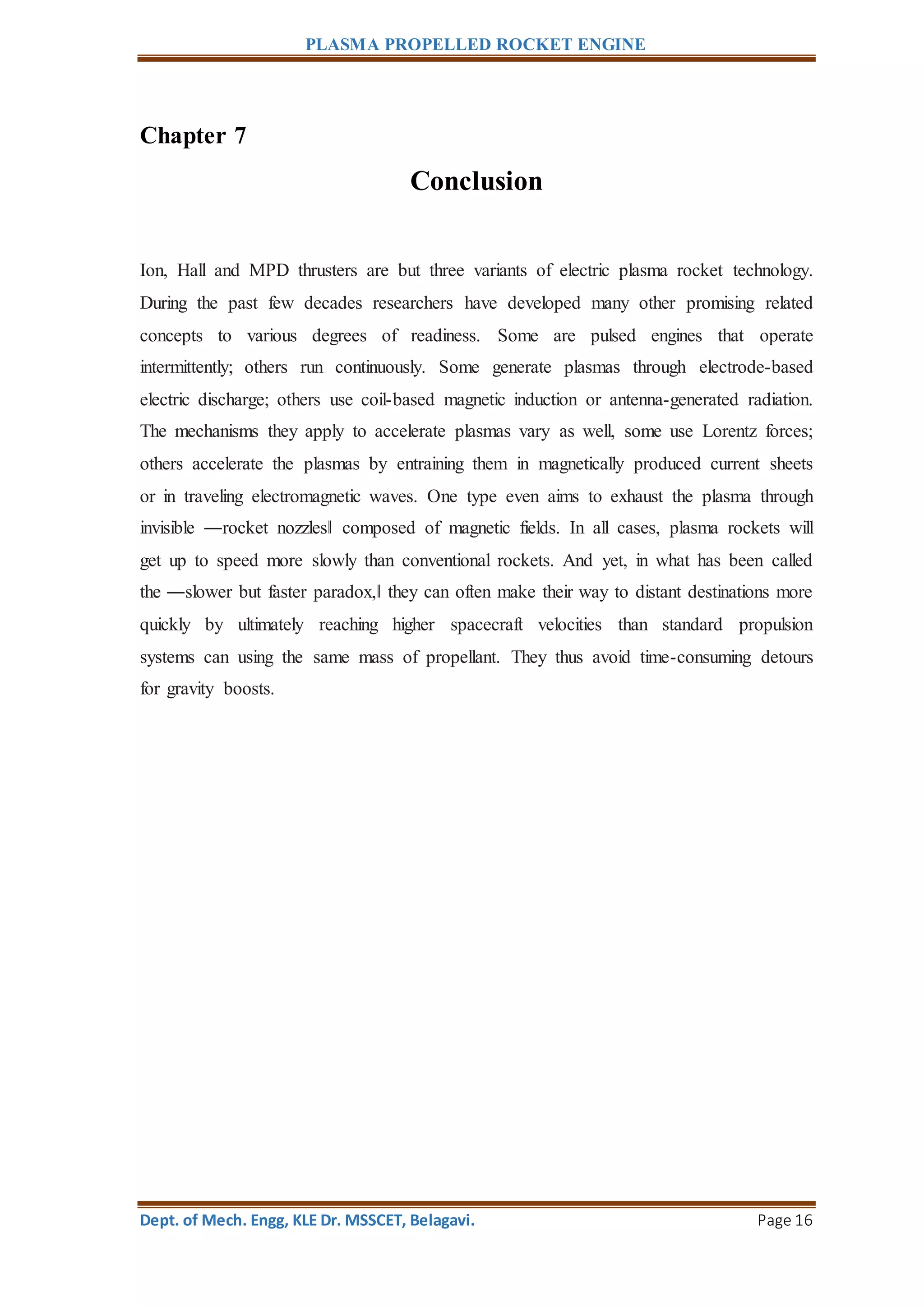 PLASMA PROPELLED ROCKET ENGINE
Dept. of Mech. Engg, KLE Dr. MSSCET, Belagavi. Page 16
Chapter 7
Conclusion
Ion, Hall and MPD thrusters are but three variants of electric plasma rocket technology.
During the past few decades researchers have developed many other promising related
concepts to various degrees of readiness. Some are pulsed engines that operate
intermittently; others run continuously. Some generate plasmas through electrode-based
electric discharge; others use coil-based magnetic induction or antenna-generated radiation.
The mechanisms they apply to accelerate plasmas vary as well, some use Lorentz forces;
others accelerate the plasmas by entraining them in magnetically produced current sheets
or in traveling electromagnetic waves. One type even aims to exhaust the plasma through
invisible ―rocket nozzles‖ composed of magnetic fields. In all cases, plasma rockets will
get up to speed more slowly than conventional rockets. And yet, in what has been called
the ―slower but faster paradox,‖ they can often make their way to distant destinations more
quickly by ultimately reaching higher spacecraft velocities than standard propulsion
systems can using the same mass of propellant. They thus avoid time-consuming detours
for gravity boosts.
 