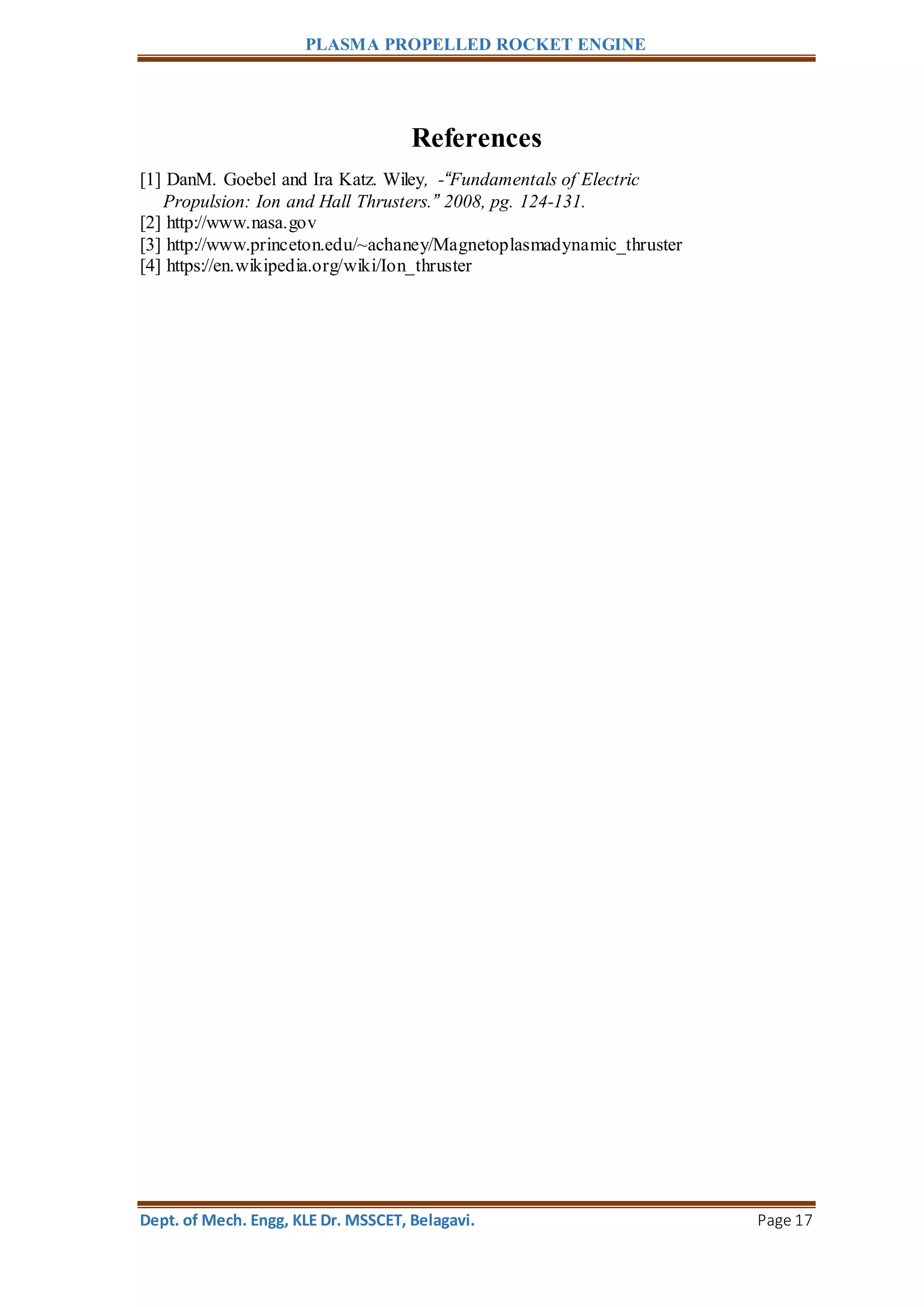 PLASMA PROPELLED ROCKET ENGINE
Dept. of Mech. Engg, KLE Dr. MSSCET, Belagavi. Page 17
References
[1] DanM. Goebel and Ira Katz. Wiley, -“Fundamentals of Electric
Propulsion: Ion and Hall Thrusters.” 2008, pg. 124-131.
[2] http://www.nasa.gov
[3] http://www.princeton.edu/~achaney/Magnetoplasmadynamic_thruster
[4] https://en.wikipedia.org/wiki/Ion_thruster
 