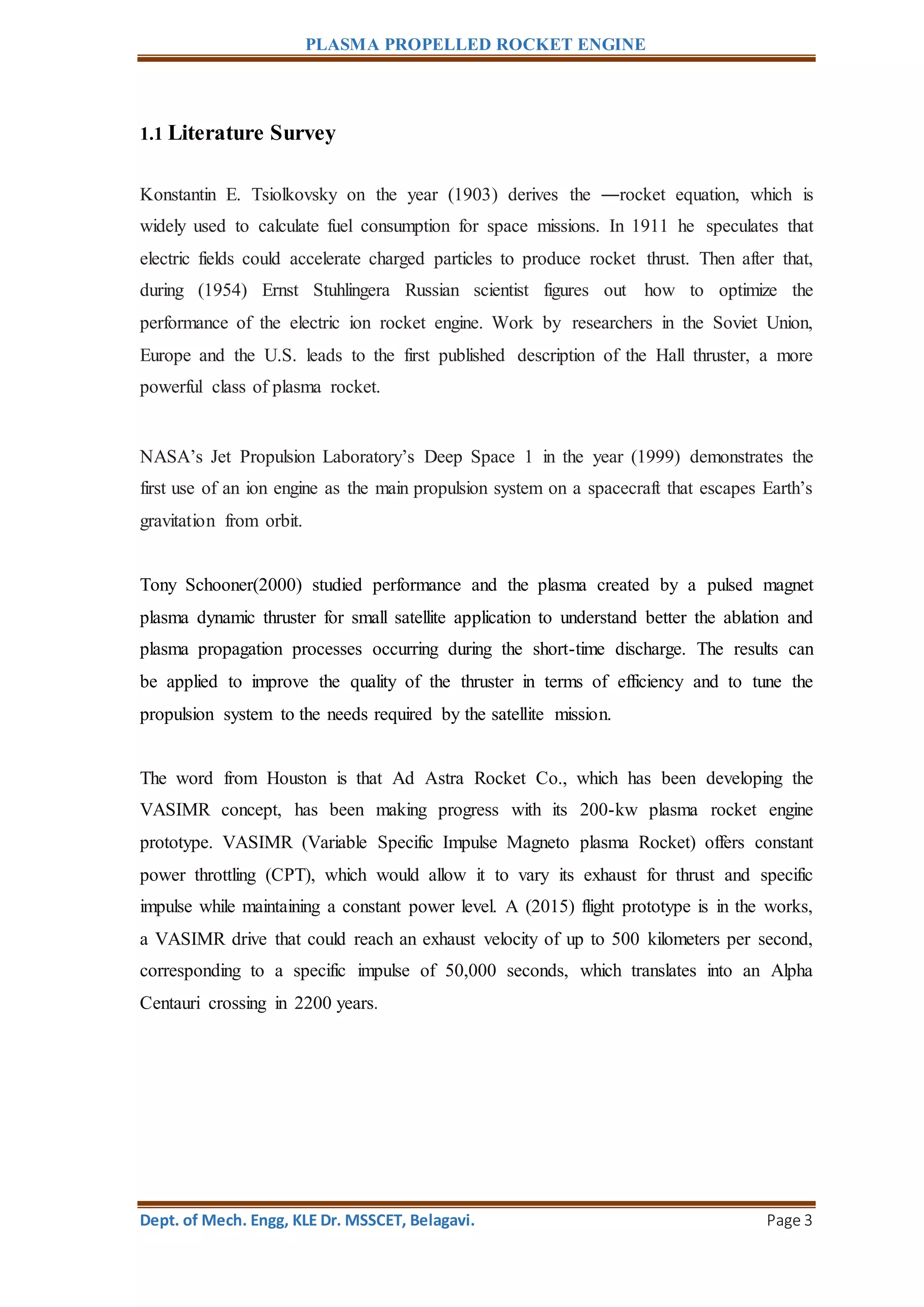 PLASMA PROPELLED ROCKET ENGINE
Dept. of Mech. Engg, KLE Dr. MSSCET, Belagavi. Page 3
1.1 Literature Survey
Konstantin E. Tsiolkovsky on the year (1903) derives the ―rocket equation, which is
widely used to calculate fuel consumption for space missions. In 1911 he speculates that
electric fields could accelerate charged particles to produce rocket thrust. Then after that,
during (1954) Ernst Stuhlingera Russian scientist figures out how to optimize the
performance of the electric ion rocket engine. Work by researchers in the Soviet Union,
Europe and the U.S. leads to the first published description of the Hall thruster, a more
powerful class of plasma rocket.
NASA’s Jet Propulsion Laboratory’s Deep Space 1 in the year (1999) demonstrates the
first use of an ion engine as the main propulsion system on a spacecraft that escapes Earth’s
gravitation from orbit.
Tony Schooner(2000) studied performance and the plasma created by a pulsed magnet
plasma dynamic thruster for small satellite application to understand better the ablation and
plasma propagation processes occurring during the short-time discharge. The results can
be applied to improve the quality of the thruster in terms of efficiency and to tune the
propulsion system to the needs required by the satellite mission.
The word from Houston is that Ad Astra Rocket Co., which has been developing the
VASIMR concept, has been making progress with its 200-kw plasma rocket engine
prototype. VASIMR (Variable Specific Impulse Magneto plasma Rocket) offers constant
power throttling (CPT), which would allow it to vary its exhaust for thrust and specific
impulse while maintaining a constant power level. A (2015) flight prototype is in the works,
a VASIMR drive that could reach an exhaust velocity of up to 500 kilometers per second,
corresponding to a specific impulse of 50,000 seconds, which translates into an Alpha
Centauri crossing in 2200 years.
 