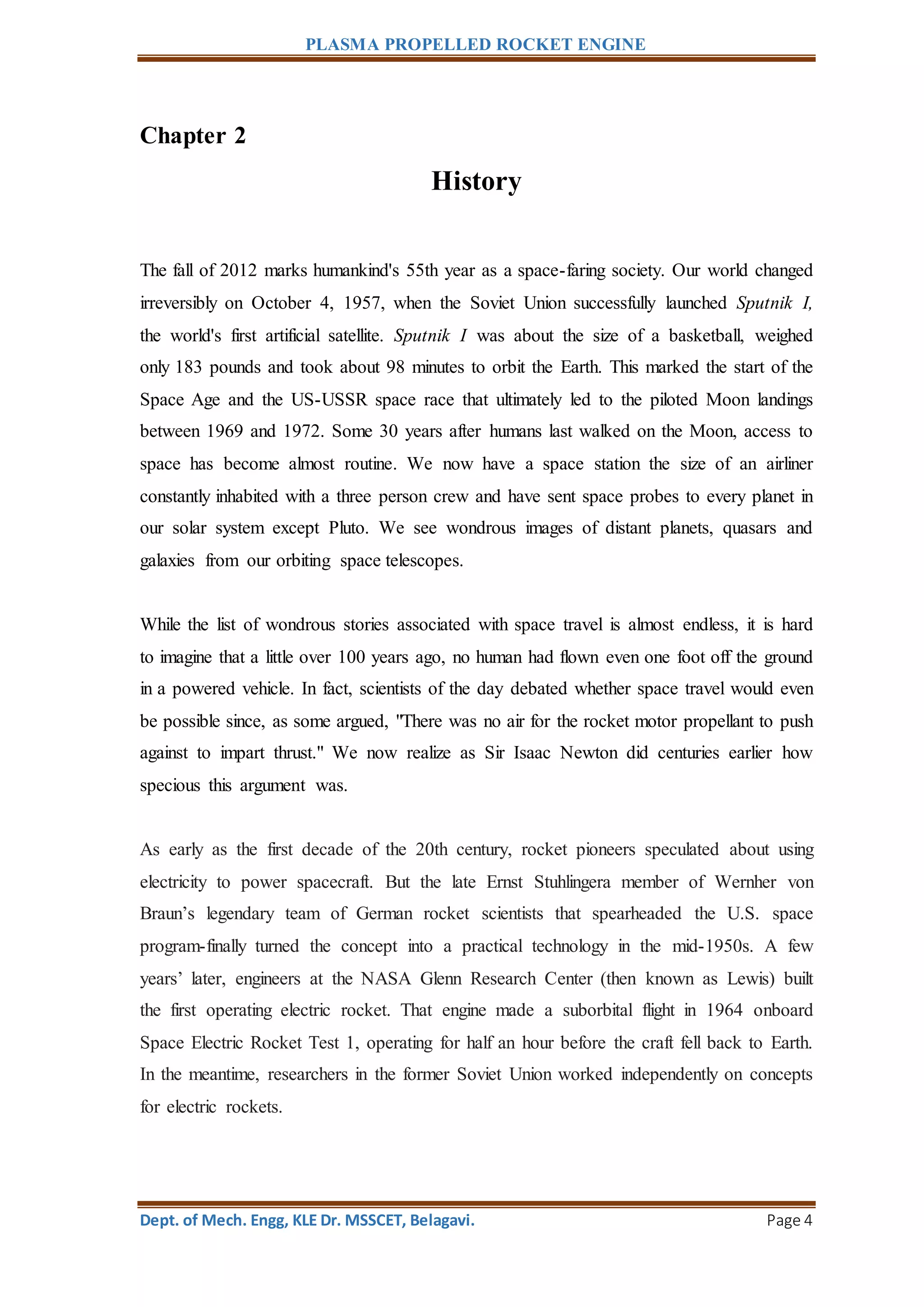 PLASMA PROPELLED ROCKET ENGINE
Dept. of Mech. Engg, KLE Dr. MSSCET, Belagavi. Page 4
Chapter 2
History
The fall of 2012 marks humankind's 55th year as a space-faring society. Our world changed
irreversibly on October 4, 1957, when the Soviet Union successfully launched Sputnik I,
the world's first artificial satellite. Sputnik I was about the size of a basketball, weighed
only 183 pounds and took about 98 minutes to orbit the Earth. This marked the start of the
Space Age and the US-USSR space race that ultimately led to the piloted Moon landings
between 1969 and 1972. Some 30 years after humans last walked on the Moon, access to
space has become almost routine. We now have a space station the size of an airliner
constantly inhabited with a three person crew and have sent space probes to every planet in
our solar system except Pluto. We see wondrous images of distant planets, quasars and
galaxies from our orbiting space telescopes.
While the list of wondrous stories associated with space travel is almost endless, it is hard
to imagine that a little over 100 years ago, no human had flown even one foot off the ground
in a powered vehicle. In fact, scientists of the day debated whether space travel would even
be possible since, as some argued, "There was no air for the rocket motor propellant to push
against to impart thrust." We now realize as Sir Isaac Newton did centuries earlier how
specious this argument was.
As early as the first decade of the 20th century, rocket pioneers speculated about using
electricity to power spacecraft. But the late Ernst Stuhlingera member of Wernher von
Braun’s legendary team of German rocket scientists that spearheaded the U.S. space
program-finally turned the concept into a practical technology in the mid-1950s. A few
years’ later, engineers at the NASA Glenn Research Center (then known as Lewis) built
the first operating electric rocket. That engine made a suborbital flight in 1964 onboard
Space Electric Rocket Test 1, operating for half an hour before the craft fell back to Earth.
In the meantime, researchers in the former Soviet Union worked independently on concepts
for electric rockets.
 
