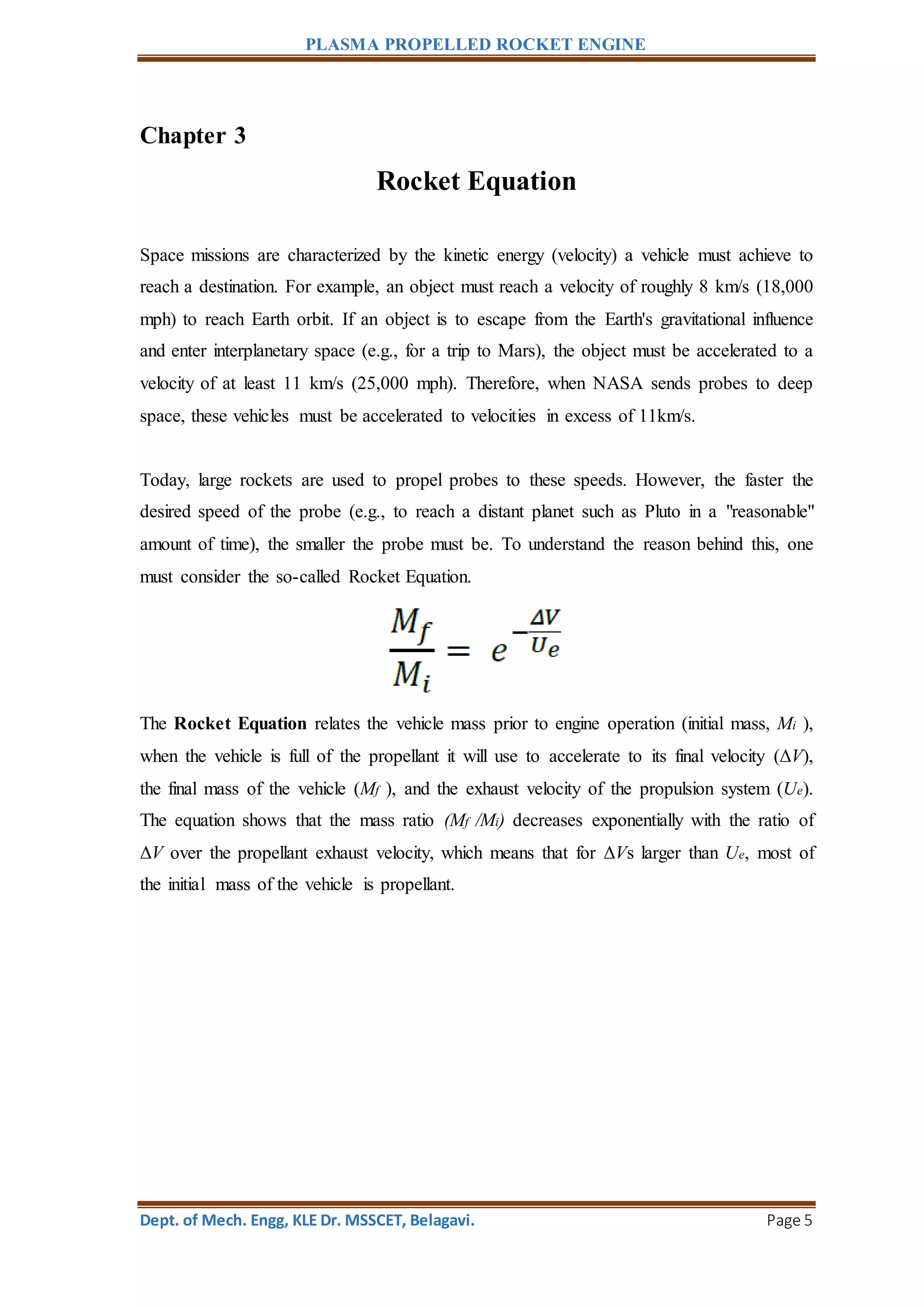 PLASMA PROPELLED ROCKET ENGINE
Dept. of Mech. Engg, KLE Dr. MSSCET, Belagavi. Page 5
Chapter 3
Rocket Equation
Space missions are characterized by the kinetic energy (velocity) a vehicle must achieve to
reach a destination. For example, an object must reach a velocity of roughly 8 km/s (18,000
mph) to reach Earth orbit. If an object is to escape from the Earth's gravitational influence
and enter interplanetary space (e.g., for a trip to Mars), the object must be accelerated to a
velocity of at least 11 km/s (25,000 mph). Therefore, when NASA sends probes to deep
space, these vehicles must be accelerated to velocities in excess of 11km/s.
Today, large rockets are used to propel probes to these speeds. However, the faster the
desired speed of the probe (e.g., to reach a distant planet such as Pluto in a "reasonable"
amount of time), the smaller the probe must be. To understand the reason behind this, one
must consider the so-called Rocket Equation.
The Rocket Equation relates the vehicle mass prior to engine operation (initial mass, Mi ),
when the vehicle is full of the propellant it will use to accelerate to its final velocity (ΔV),
the final mass of the vehicle (Mf ), and the exhaust velocity of the propulsion system (Ue).
The equation shows that the mass ratio (Mf /Mi) decreases exponentially with the ratio of
ΔV over the propellant exhaust velocity, which means that for ΔVs larger than Ue, most of
the initial mass of the vehicle is propellant.
 