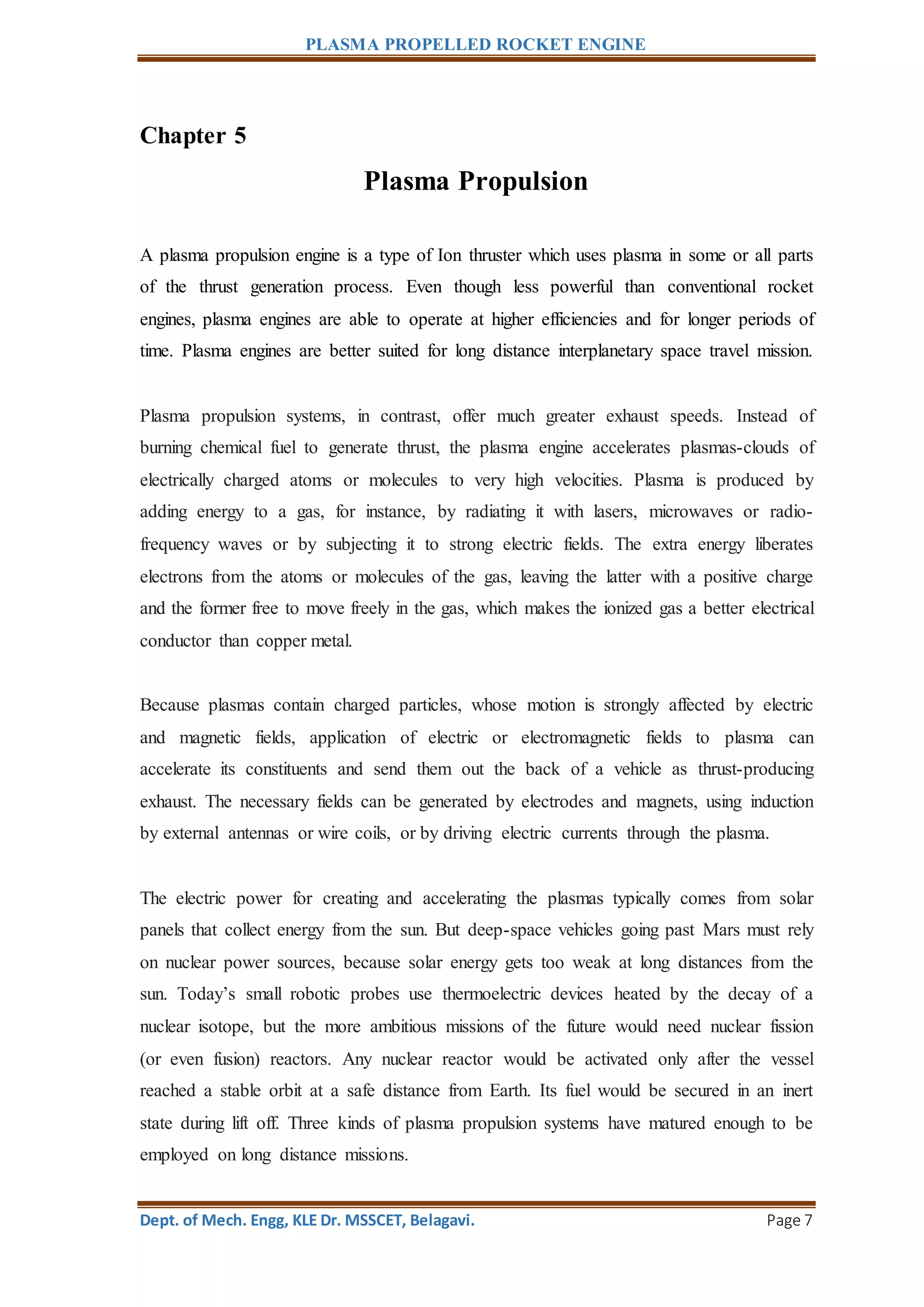 PLASMA PROPELLED ROCKET ENGINE
Dept. of Mech. Engg, KLE Dr. MSSCET, Belagavi. Page 7
Chapter 5
Plasma Propulsion
A plasma propulsion engine is a type of Ion thruster which uses plasma in some or all parts
of the thrust generation process. Even though less powerful than conventional rocket
engines, plasma engines are able to operate at higher efficiencies and for longer periods of
time. Plasma engines are better suited for long distance interplanetary space travel mission.
Plasma propulsion systems, in contrast, offer much greater exhaust speeds. Instead of
burning chemical fuel to generate thrust, the plasma engine accelerates plasmas-clouds of
electrically charged atoms or molecules to very high velocities. Plasma is produced by
adding energy to a gas, for instance, by radiating it with lasers, microwaves or radio-
frequency waves or by subjecting it to strong electric fields. The extra energy liberates
electrons from the atoms or molecules of the gas, leaving the latter with a positive charge
and the former free to move freely in the gas, which makes the ionized gas a better electrical
conductor than copper metal.
Because plasmas contain charged particles, whose motion is strongly affected by electric
and magnetic fields, application of electric or electromagnetic fields to plasma can
accelerate its constituents and send them out the back of a vehicle as thrust-producing
exhaust. The necessary fields can be generated by electrodes and magnets, using induction
by external antennas or wire coils, or by driving electric currents through the plasma.
The electric power for creating and accelerating the plasmas typically comes from solar
panels that collect energy from the sun. But deep-space vehicles going past Mars must rely
on nuclear power sources, because solar energy gets too weak at long distances from the
sun. Today’s small robotic probes use thermoelectric devices heated by the decay of a
nuclear isotope, but the more ambitious missions of the future would need nuclear fission
(or even fusion) reactors. Any nuclear reactor would be activated only after the vessel
reached a stable orbit at a safe distance from Earth. Its fuel would be secured in an inert
state during lift off. Three kinds of plasma propulsion systems have matured enough to be
employed on long distance missions.
 