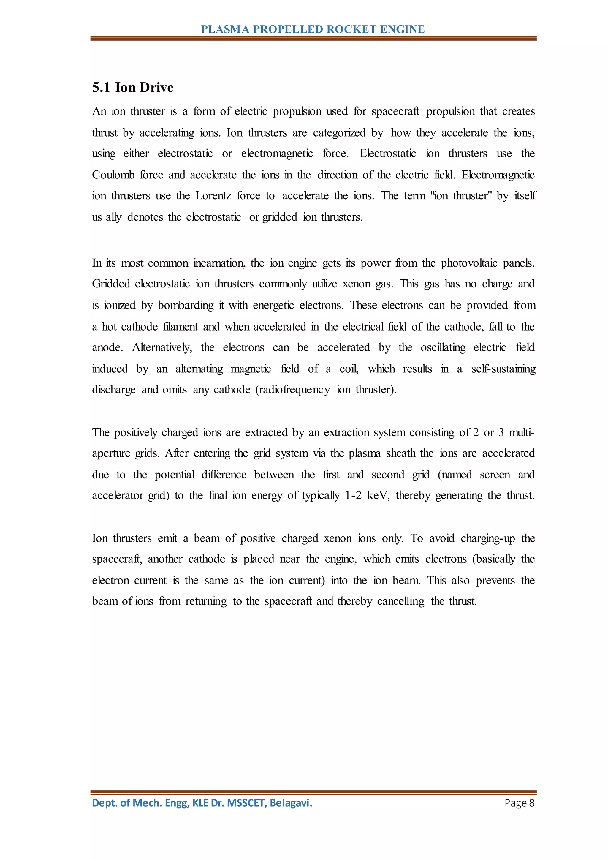 PLASMA PROPELLED ROCKET ENGINE
Dept. of Mech. Engg, KLE Dr. MSSCET, Belagavi. Page 8
5.1 Ion Drive
An ion thruster is a form of electric propulsion used for spacecraft propulsion that creates
thrust by accelerating ions. Ion thrusters are categorized by how they accelerate the ions,
using either electrostatic or electromagnetic force. Electrostatic ion thrusters use the
Coulomb force and accelerate the ions in the direction of the electric field. Electromagnetic
ion thrusters use the Lorentz force to accelerate the ions. The term "ion thruster" by itself
us ally denotes the electrostatic or gridded ion thrusters.
In its most common incarnation, the ion engine gets its power from the photovoltaic panels.
Gridded electrostatic ion thrusters commonly utilize xenon gas. This gas has no charge and
is ionized by bombarding it with energetic electrons. These electrons can be provided from
a hot cathode filament and when accelerated in the electrical field of the cathode, fall to the
anode. Alternatively, the electrons can be accelerated by the oscillating electric field
induced by an alternating magnetic field of a coil, which results in a self-sustaining
discharge and omits any cathode (radiofrequency ion thruster).
The positively charged ions are extracted by an extraction system consisting of 2 or 3 multi-
aperture grids. After entering the grid system via the plasma sheath the ions are accelerated
due to the potential difference between the first and second grid (named screen and
accelerator grid) to the final ion energy of typically 1-2 keV, thereby generating the thrust.
Ion thrusters emit a beam of positive charged xenon ions only. To avoid charging-up the
spacecraft, another cathode is placed near the engine, which emits electrons (basically the
electron current is the same as the ion current) into the ion beam. This also prevents the
beam of ions from returning to the spacecraft and thereby cancelling the thrust.
 