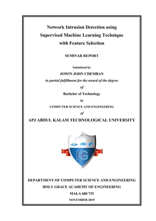 Network Intrusion Detection using
Supervised Machine Learning Technique
with Feature Selection
SEMINAR REPORT
Submitted by
JOWIN JOHN CHEMBAN
in partial fulfillment for the award of the degree
of
Bachelor of Technology
in
COMPUTER SCIENCE AND ENGINEERING
of
APJ ABDUL KALAM TECHNOLOGICAL UNIVERSITY
DEPARTMENT OF COMPUTER SCIENCE AND ENGINEERING
HOLY GRACE ACADEMY OF ENGINEERING
MALA 680 735
NOVEMBER 2019
 