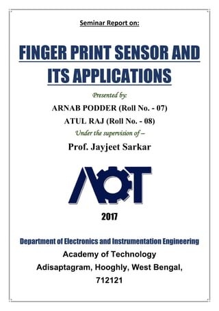 Seminar Report on:
FINGER PRINT SENSOR AND
ITS APPLICATIONS
Presented by:
ARNAB PODDER (Roll No. - 07)
ATUL RAJ (Roll No. - 08)
Under the supervision of –
Prof. Jayjeet Sarkar
2017
Department of Electronics and Instrumentation Engineering
Academy of Technology
Adisaptagram, Hooghly, West Bengal,
712121
 