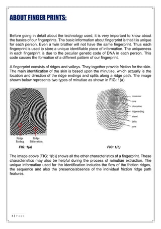 ABOUT FINGER PRINTS:
Before going in detail about the technology used, it is very important to know about
the basics of our fingerprints. The basic information about fingerprint is that it is unique
for each person. Even a twin brother will not have the same fingerprint. Thus each
fingerprint is used to store a unique identifiable piece of information. The uniqueness
in each fingerprint is due to the peculiar genetic code of DNA in each person. This
code causes the formation of a different pattern of our fingerprint.
A fingerprint consists of ridges and valleys. They together provide friction for the skin.
The main identification of the skin is based upon the minutiae, which actually is the
location and direction of the ridge endings and splits along a ridge path. The image
shown below represents two types of minutiae as shown in FIG: 1(a)
FIG: 1(a) FIG: 1(b)
The image above [FIG: 1(b)] shows all the other characteristics of a fingerprint. These
characteristics may also be helpful during the process of minutiae extraction. The
unique information used for the identification includes the flow of the friction ridges,
the sequence and also the presence/absence of the individual friction ridge path
features.
4 | P a g e
 