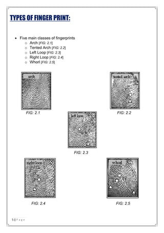 TYPES OF FINGER PRINT:
 Five main classes of fingerprints
o Arch [FIG: 2.1]
o Tented Arch [FIG: 2.2]
o Left Loop [FIG: 2.3]
o Right Loop [FIG: 2.4]
o Whorl [FIG: 2.5]
FIG: 2.1 FIG: 2.2
FIG: 2.3
FIG: 2.4 FIG: 2.5
5 | P a g e
 