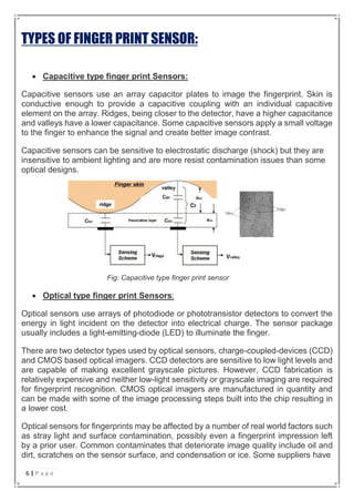 TYPES OF FINGER PRINT SENSOR:
 Capacitive type finger print Sensors:
Capacitive sensors use an array capacitor plates to image the fingerprint. Skin is
conductive enough to provide a capacitive coupling with an individual capacitive
element on the array. Ridges, being closer to the detector, have a higher capacitance
and valleys have a lower capacitance. Some capacitive sensors apply a small voltage
to the finger to enhance the signal and create better image contrast.
Capacitive sensors can be sensitive to electrostatic discharge (shock) but they are
insensitive to ambient lighting and are more resist contamination issues than some
optical designs.
Fig: Capacitive type finger print sensor
 Optical type finger print Sensors:
Optical sensors use arrays of photodiode or phototransistor detectors to convert the
energy in light incident on the detector into electrical charge. The sensor package
usually includes a light-emitting-diode (LED) to illuminate the finger.
There are two detector types used by optical sensors, charge-coupled-devices (CCD)
and CMOS based optical imagers. CCD detectors are sensitive to low light levels and
are capable of making excellent grayscale pictures. However, CCD fabrication is
relatively expensive and neither low-light sensitivity or grayscale imaging are required
for fingerprint recognition. CMOS optical imagers are manufactured in quantity and
can be made with some of the image processing steps built into the chip resulting in
a lower cost.
Optical sensors for fingerprints may be affected by a number of real world factors such
as stray light and surface contamination, possibly even a fingerprint impression left
by a prior user. Common contaminates that deteriorate image quality include oil and
dirt, scratches on the sensor surface, and condensation or ice. Some suppliers have
6 | P a g e
 