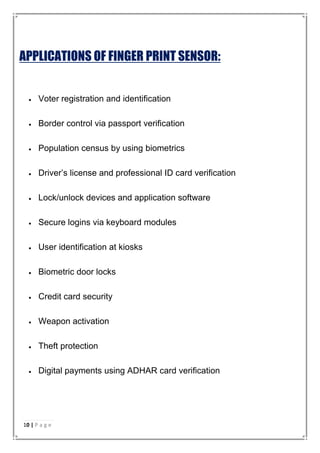 APPLICATIONS OF FINGER PRINT SENSOR:
 Voter registration and identification
 Border control via passport verification
 Population census by using biometrics
 Driver’s license and professional ID card verification
 Lock/unlock devices and application software
 Secure logins via keyboard modules
 User identification at kiosks
 Biometric door locks
 Credit card security
 Weapon activation
 Theft protection
 Digital payments using ADHAR card verification
10 | P a g e
 
