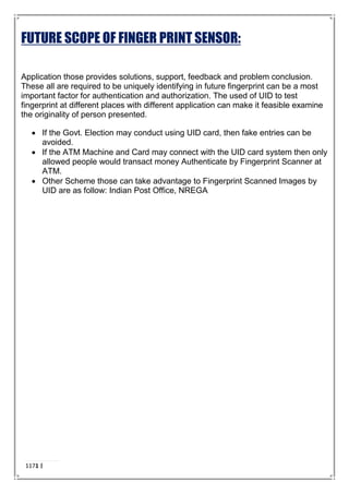 FUTURE SCOPE OF FINGER PRINT SENSOR:
Application those provides solutions, support, feedback and problem conclusion.
These all are required to be uniquely identifying in future fingerprint can be a most
important factor for authentication and authorization. The used of UID to test
fingerprint at different places with different application can make it feasible examine
the originality of person presented.
 If the Govt. Election may conduct using UID card, then fake entries can be
avoided.
 If the ATM Machine and Card may connect with the UID card system then only
allowed people would transact money Authenticate by Fingerprint Scanner at
ATM.
 Other Scheme those can take advantage to Fingerprint Scanned Images by
UID are as follow: Indian Post Office, NREGA
1171 |
P a g e
 