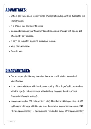 ADVANTAGES:
 Others can’t use one’s identity since physical attributes can’t be duplicated like
identity cards.
 It is cheap, fast and easy to setup.
 You can't misplace your fingerprints and it does not change with age or get
affected by any disease.
 It can’t be forgotten since it’s a physical feature.
 Very high accuracy.
 Easy to use.
DISADVANTAGES:
 For some people it is very intrusive, because is still related to criminal
identification.
 It can make mistakes with the dryness or dirty of the finger’s skin, as well as
with the age (is not appropriate with children, because the size of their
fingerprint changes quickly).
 Image captured at 500 dots per inch (dpi). Resolution: 8 bits per pixel. A 500
dpi fingerprint image at 8 bits per pixel demands a large memory space, 240
Kbytes approximately → Compression required (a factor of 10 approximately)
12 | P a g e
 