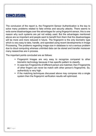 CONCLUSION:
The conclusion of the report is, the Fingerprint Sensor Authentication is the key to
solve many problems related to fake entries and security attacks. There seems to
exits some disadvantages over the advantages for using fingerprint sensor, this is one
reason why such systems are yet not widely used. But the advantages mentioned
above are so important and people want to benefit from them that the disadvantages
will be more and more reduced in future. The fingerprint is the only biometric type
which is very easy to take, handle, and operated using recent developments in Image
Processing. The problems regarding image size in database is not a serious problem
due to cloud computing whereas unlimited data can be stored and transfer moreover
many researches are in process.
The important points concluded are as follows:
 Fingerprint Images are very easy to recognize compared to other
biometric technology because it has specific pattern to classify.
 In case two Fingerprints of different person are matched, then Fingerprints
of other fingers can never be match with other person’s fingerprints. So,
authenticity is very high.
 If the matching techniques discussed above may compose into a single
system then the fingerprint verification results will optimized.
13 | P a g e
 