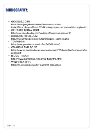 BILBIOGRAPHY:
 GOOGLE.CO.IN
https://www.google.co.in/webhp?sourceid=chrome-
instant&ion=1&espv=2&ie=UTF-8#q=firnger+print+sensor+and+its+application
 CIRCUITS TODAY.COM
http://www.circuitstoday.com/working-of-fingerprint-scanner-2
 360BIOMETRICS.COM
http://www.360biometrics.com/faq/fingerprint_scanners.phpl
 YOUTUBE.IN
https://www.youtube.com/watch?v=GcFYQcYdyu0
 CS.AUCKLAND.AC.NZ
https://www.cs.auckland.ac.nz/courses/compsci725s2c/archive/termpapers/bk
aschte.pdf
 BIOMETRIKA.IT
http://www.biometrika.it/eng/wp_fingintro.html
 WIKIPEDIA.ORG
https://en.wikipedia.org/wiki/Fingerprint_recognition
14 | P a g e
 