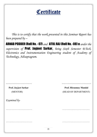 Certificate
This is to certify that the work presented in this Seminar Report has
been prepared by –
ARNAB PODDER (Roll No. - 07) and ATUL RAJ (Roll No. -08) u under the
supervision of Prof. Jayjeet Sarkar, being Sixth Semester B.Tech,
Electronics and Instrumentation Engineering student of Academy of
Technology, Adisaptagram.
…………………… ………………………
Prof. Jayjeet Sarkar Prof. Hiranmoy Mandal
(MENTOR) (HEAD OF DEPARTMENT)
Examined by-
…………………………….. ………………………………
…………………………….. ………………………………
(I)
 