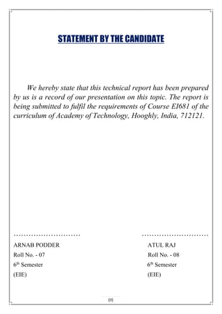 STATEMENT BY THE CANDIDATE
We hereby state that this technical report has been prepared
by us is a record of our presentation on this topic. The report is
being submitted to fulfil the requirements of Course EI681 of the
curriculum of Academy of Technology, Hooghly, India, 712121.
……………………… ………………………
ARNAB PODDER ATUL RAJ
Roll No. - 07 Roll No. - 08
6th
Semester 6th
Semester
(EIE) (EIE)
(II)
 