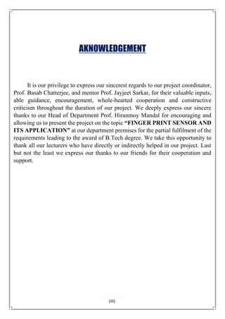 AKNOWLEDGEMENT
It is our privilege to express our sincerest regards to our project coordinator,
Prof. Basab Chatterjee, and mentor Prof. Jayjeet Sarkar, for their valuable inputs,
able guidance, encouragement, whole-hearted cooperation and constructive
criticism throughout the duration of our project. We deeply express our sincere
thanks to our Head of Department Prof. Hiranmoy Mandal for encouraging and
allowing us to present the project on the topic “FINGER PRINT SENSOR AND
ITS APPLICATION” at our department premises for the partial fulfilment of the
requirements leading to the award of B.Tech degree. We take this opportunity to
thank all our lecturers who have directly or indirectly helped in our project. Last
but not the least we express our thanks to our friends for their cooperation and
support.
(III)
 