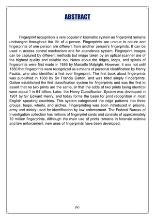 ABSTRACT
Fingerprint recognition is very popular in biometric system as fingerprint remains
unchanged throughout the life of a person. Fingerprints are unique in nature and
fingerprints of one person are different from another person’s fingerprints. It can be
used in access control mechanism and for attendance system. Fingerprint images
can be captured by different methods but image taken by an optical scanner are of
the highest quality and reliable too. Notes about the ridges, loops, and spirals of
fingerprints were first made in 1686 by Marcello Malpighi. However, it was not until
1880 that fingerprints were recognized as a means of personal identification by Henry
Faulds, who also identified a first ever fingerprint. The first book about fingerprints
was published in 1888 by Sir Francis Galton, and was titled simply Fingerprints.
Galton established the first classification system for fingerprints and was the first to
assert that no two prints are the same, or that the odds of two prints being identical
were about 1 in 64 billion. Later, the Henry Classification System was developed in
1901 by Sir Edward Henry, and today forms the basis for print recognition in most
English speaking countries. This system categorized the ridge patterns into three
groups: loops, whorls, and arches. Fingerprinting was soon introduced in prisons,
army and widely used for identification by law enforcement. The Federal Bureau of
Investigation collection has millions of fingerprint cards and consists of approximately
70 million fingerprints. Although the main use of prints remains in forensic science
and law enforcement, new uses of fingerprints have been developed.
(IV)
 
