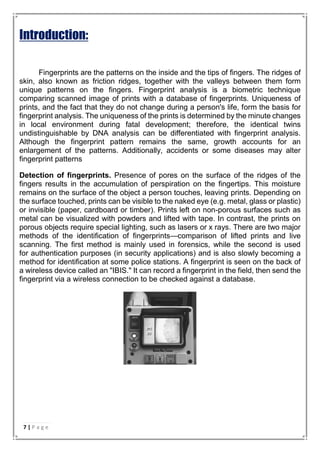 Introduction:
Fingerprints are the patterns on the inside and the tips of fingers. The ridges of
skin, also known as friction ridges, together with the valleys between them form
unique patterns on the fingers. Fingerprint analysis is a biometric technique
comparing scanned image of prints with a database of fingerprints. Uniqueness of
prints, and the fact that they do not change during a person's life, form the basis for
fingerprint analysis. The uniqueness of the prints is determined by the minute changes
in local environment during fatal development; therefore, the identical twins
undistinguishable by DNA analysis can be differentiated with fingerprint analysis.
Although the fingerprint pattern remains the same, growth accounts for an
enlargement of the patterns. Additionally, accidents or some diseases may alter
fingerprint patterns
Detection of fingerprints. Presence of pores on the surface of the ridges of the
fingers results in the accumulation of perspiration on the fingertips. This moisture
remains on the surface of the object a person touches, leaving prints. Depending on
the surface touched, prints can be visible to the naked eye (e.g. metal, glass or plastic)
or invisible (paper, cardboard or timber). Prints left on non-porous surfaces such as
metal can be visualized with powders and lifted with tape. In contrast, the prints on
porous objects require special lighting, such as lasers or x rays. There are two major
methods of the identification of fingerprints—comparison of lifted prints and live
scanning. The first method is mainly used in forensics, while the second is used
for authentication purposes (in security applications) and is also slowly becoming a
method for identification at some police stations. A fingerprint is seen on the back of
a wireless device called an "IBIS." It can record a fingerprint in the field, then send the
fingerprint via a wireless connection to be checked against a database.
7 | P a g e
 